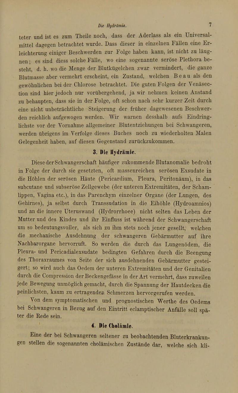 Die Hydrämie. teter und ist es zum Theile noch, dass der Aderlass als ein Universal- mittel dagegen betrachtet wurde. Dass dieser in einzelnen Fällen eine Er- leichterung einiger Beschwerden zur Folge haben kann, ist nicht zu läug- nen; es sind diess solche Fälle, wo eine sogenannte seröse Plethora be- steht, d. h. wo die Menge der Blutkügelchen zwar vermindert, die ganze Blutmasse aber vermehrt erscheint, ein Zustand, welchen Beau als den gewöhnlichen bei der Chlorose betrachtet. Die guten Folgen der Venäsec- tion sind hier jedoch nur vorübergehend, ja wir nehmen keinen Anstand zu behaupten, dass sie in der Folge, oft schon nach sehr kurzer Zeit durch eine nicht unbeträchtliche Steigerung der früher dagewesenen Beschwer- den reichlich aufgewogen werden. Wir warnen desshalb aufs Eindring- lichste vor der Vornahme allgemeiner Blutentziehungen bei Schwangeren, werden übrigens im Verfolge dieses Buches noch zu wiederholten Malen Gelegenheit haben, auf diesen Gegenstand zurückzukommen. 3. Die Uydrämic. Diese der Schwangerschaft häufiger zukommende Blutanomalie bedroht in Folge der durch sie gesetzten, oft massenreichen serösen Exsudate in die Höhlen der serösen Häute (Pericardium, Pleura, Peritonäum), in das subcutane und subseröse Zellgewebe (der unteren Extremitäten, der Scham- lippen, Vagina etc.), in das Parenchym einzelner Organe (der Lungen, des Gehirnes), ja selbst durch Transsudation in die Eihöhle (Hydroamnios) und an die innere Uteruswand (Hydrorrhoee) nicht selten das Leben der Mutter und des Kindes und ihr Einfluss ist während der Schwangerschaft um so bedeutungsvoller, als sich zu ihm stets noch jener gesellt, welchen die mechanische Ausdehnung der schwangeren Gebärmutter auf ihre Nachbarorgane hervorruft. So werden die durch das Lungenödem, die Pleura- und Pericadialexsudate bedingten Gefahren durch die Beengung des Thoraxraumes von Seite der sich ausdehnenden Gebärmutter gestei- gert; so wird auch das Oedem der unteren Extremitäten und der Genitalien durch die Compression der Beckengefässe in der Art vermehrt, dass zuweilen jede Bewegung unmöglich gemacht, durch die Spannung der Hautdecken die peinlichsten, kaum zu ertragenden Schmerzen hervorgerufen werden. Von dem symptomatischen und prognostischen Wert.he des Oedems bei Schwangeren in Bezug auf den Eintritt eclamptischer Anfälle soll spä- ter die Rede sein. 4. Die Cholämie. Eine der bei Schwangeren seltener zu beobachtenden Bluterkrankun- gen stellen die sogenannten cholämischen Zustände dar, welche sich kli-