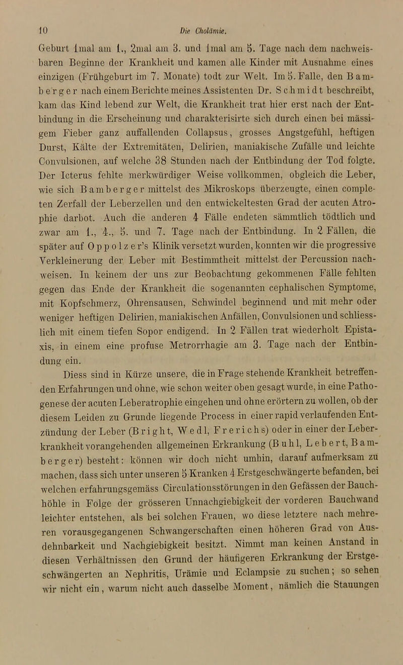 Geburt imal am l., 2mal am 3. und lmal am 5. Tage nach dem nachweis- baren Beginne der Krankheit und kamen alle Kinder mit Ausnahme eines einzigen (Frühgeburt im 7. Monate) todt zur Welt. Im 5. Falle, den Bam- b e r g e r nach einem Berichte meines Assistenten Dr. Sch m i d t beschreibt, kam das Kind lebend zur Welt, die Krankheit trat hier erst nach der Ent- bindung in die Erscheinung und charakterisirte sich durch einen bei massi- gem Fieber ganz auffallenden Collapsus, grosses Angstgefühl, heftigen Durst, Kälte der Extremitäten, Delirien, maniakische Zufälle und leichte Convulsionen, auf welche 38 Stunden nach der Entbindung der Tod folgte. Der Icterus fehlte merkwürdiger Weise vollkommen, obgleich die Leber, wie sich Bamberger mittelst des Mikroskops überzeugte, einen comple- ten Zerfall der Leberzellen und den entwickeltesten Grad der acuten Atro- phie darbot. Auch die anderen 4 Fälle endeten sämmtlich tödtlich und zwar am 1., 4., 5. und 7. Tage nach der Entbindung. In 2 Fällen, die später auf 0 p p o 1 z e r’s Klinik versetzt wurden, konnten wir die progressive Verkleinerung der Leber mit Bestimmtheit mittelst der Percussion nach- weisen. In keinem der uns zur Beobachtung gekommenen Fälle fehlten gegen das Ende der Krankheit die sogenannten cephalischen Symptome, mit Kopfschmerz, Ohrensausen, Schwindel beginnend und mit mehr oder weniger heftigen Delirien, maniakischen Anfällen, Convulsionen und schliess- lich mit einem tiefen Sopor endigend. In 2 Fällen trat wiederholt Epista- xis, in einem eine profuse Metrorrhagie am 3. Tage nach der Entbin- dung ein. Diess sind in Kürze unsere, die in Frage stehende Krankheit betreffen- den Erfahrungen und ohne, wie schon weiter oben gesagt wurde, in eine Patho- genese der acuten Leberatrophie eingehen und ohne erörtern zu wollen, ob der diesem Leiden zu Grunde liegende Process in einer rapid verlaufenden Ent- zündung der Leber (B r i g h t, W e d 1, F r e r i c h s) oder in einer dei Leber- krankheit vorangehenden allgemeinen Erkrankung (Buhl, L e b e r t, B a m- b e r g e r) besteht: können wir doch nicht umhin, darauf aufmerksam zu machen, dass sich unter unseren 3 Kranken 4 Erstgeschwängerte befanden, bei welchen erfahruugsgemäss Circulationsstörungen in den Gefässen dei Bauch- höhle in Folge der grösseren Unnachgiebigkeit der vorderen Bauchwand leichter entstehen, als bei solchen Frauen, wo diese letzteie nach mehie- ren vorausgegangenen Schwangerschaften einen höheren Grad \on Aus- dehnbarkeit und Nachgiebigkeit besitzt. Nimmt man keinen Anstand in diesen Verhältnissen den Grund der häutigeren Erkrankung dei Eistge- schwängerten an Nephritis, Urämie und Eclampsie zu suchen; so sehen wir nicht, ein, warum nicht auch dasselbe Moment, nämlich die Stauungen