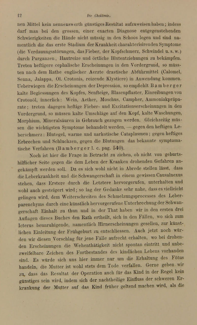 nen Mittel kein nennensvvertli günstiges Resultat aufzuweiseu haben; indess darf man bei den grossen, einer exacten Diagnose entgegenstehenden Schwierigkeiten die Hände nicht müssig m den Schoos legen und sind na- mentlich die das erste Stadium der Krankheit charakterisirenden Symptome (die Yerdauungsstörungen, das Fieber, der Kopfschmerz, Schwindel u. s. w.j durch Purganzen, Hautreize und örtliche Blutentziehungen zu bekämpfen. Treten heftigere cephalische Erscheinungen in den Vordergrund, so müss- ten nach dem Rathe englischer Aerzte drastische Abführmittel (Calomel, Seuna, Jalappa, Ol. Crotonis, reizende Klystiere) in Anwendung kommen. Ueberwiegen die Erscheinungen der Depression, so empfiehlt Bamberger kalte Begiessungen des Kopfes, Senfteige, Blasenpflaster, Einreibungen von Crotonöl, innerlich: Wein, Aether, Moschus, Campher, Ammoniakpräpa- rate ; treten dagegen heftige Fieber- und Excitationserscheinungeu in den Vordergrund, so müssen kalte Umschläge auf den Kopf, kalte Waschungen, Morphium, Mineralsäuren in Gebrauch gezogen werden. Gleichzeitig müs- sen die wichtigsten Symptome behandelt werden, — gegen den heftigen Le- berschmerz : Blutegel, warme und narkotische Cataplasmen; gegen heftiges Erbrechen und Schluchzen, gegen die Blutungen das bekannte symptoma- tische Verfahren (Bamberger 1. c. pag. 540). Noch ist hier die Frage in Betracht zu ziehen, ob nicht von geburts- hilflicher Seite gegen die dem Leben der Kranken drohenden Gefahren an- gekämpft werden soll. Da es sich wohl nicht in Abrede stellen lässt, dass die Leberkrankheit und die Schwangerschaft in einem gewissen Causalnexus stehen, dass Erstere durch die Letztere hervorgerufen, unterhalten und wohl auch gesteigert wird; so lag der Gedanke sehr nahe, dass es vielleicht gelingen wird, dem Weiterschreiten des Schmelzungsprocesses des Leber- parenchyms durch eine künstlich hervorgerufene Unterbrechung der Schwan- gerschaft Einhalt zu thun und in der That haben wir in den ersten drei Auflagen dieses Buches den Rath ertheilt, sich in den Fällen, wo sich zum Icterus beunruhigende, namentlich Hirnerscheinungen gesellen, zur künst- lichen Einleitung der Frühgeburt zu entschliessen. Auch jetzt noch wür- den wir diesen Vorschlag für jene Fälle aufrecht erhalten, wo bei drohen- den Erscheinungen die Wehenthätigkeit nicht spontan eintritt und unbe- zweifelbare Zeichen des Fortbestandes des kindlichen Lebens \oihanden sind. Es würde sich uns hier immer nur um die Erhaltung des Fötus handeln, die Mutter ist wohl stets dem Tode verfallen. Gerne geben wir zu, dass das Resultat der Operation auch für das Kind in der Regel kein günstiges sein wird, indem sich der nachtheilige Einfluss der schweren Er- krankung der Mutter auf das Kind früher geltend machen wird, als die