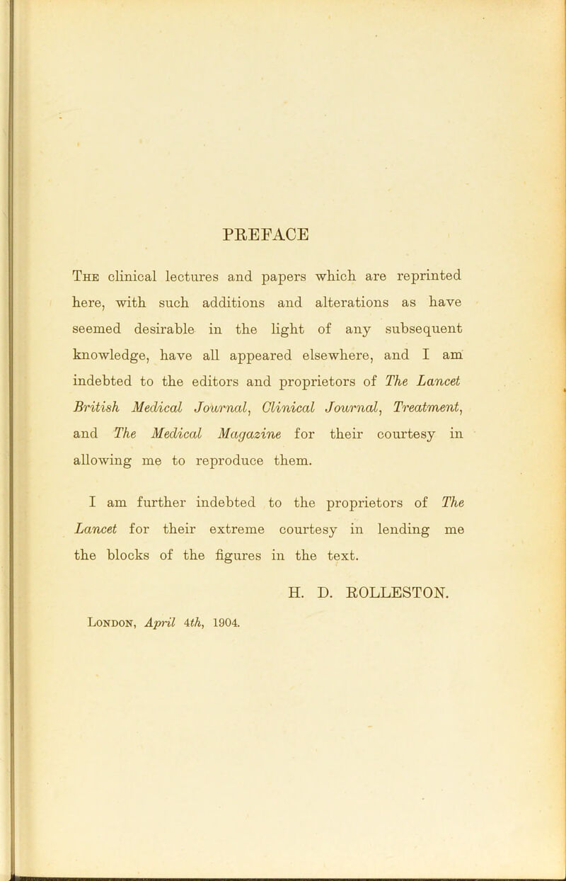 PEEFACE The clinical lectures and papers whicli are reprinted here, with such additions and alterations as have seemed desirable in the light of any subsequent knowledge, have all appeared elsewhere, and I am ;' indebted to the editors and proprietors of The Lancet ' • British Medical Journal^ Clinical Journal^ Treatment, and The Medical Magazine for their courtesy in f; allowing me to reproduce them. r :) I am further indebted to the proprietors of The Lancet for their extreme courtesy in lending me the blocks of the figures in the text. H. D. EOLLESTON. London, April Ath, 1904. 1 1