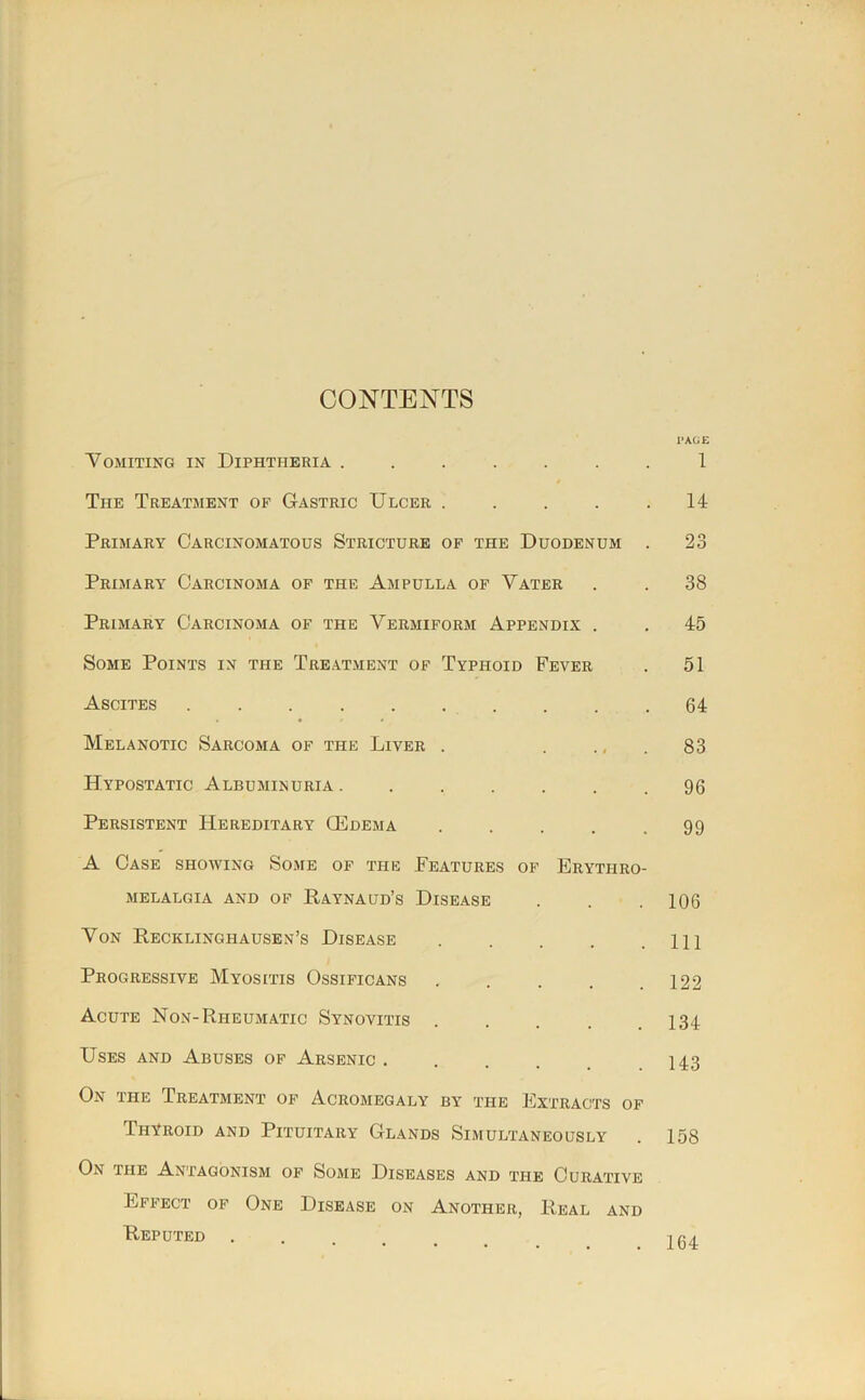 CONTENTS 1»AGE Vomiting in Diphtheria ....... 1 The Treatment of Gastric Ulcer . . . . .14 Primary Carcinomatous Stricture of the Duodenum . 23 Primary Carcinoma of the Ampulla of Vater . . 38 Primary Carcinoma of the Vermiform Appendix . . 45 Some Points in the Treatment of Typhoid Fever . 51 Ascites .......... 64 Melanotic Sarcoma of the Liver . . ., . 83 Hypostatic Albuminuria 96 Persistent Hereditary Oedema . . . . .99 A Case showing Some of the Features of Erythro- MELALGIA AND OF RaYNAUD’s DiSEASE . . . 106 Von Recklinghausen’s Disease HI Progressive Myositis Ossificans . . . . .122 Acute Non-Rheumatic Synovitis 134 Uses and Abuses of Arsenic I43 On the Treatment of Acromegaly by the Extracts of Thyroid and Pituitary Glands Simultaneously . 158 On the Antagonism of Some Diseases and the Curative Effect of One Disease on Another, Real and Reputed ....... 104