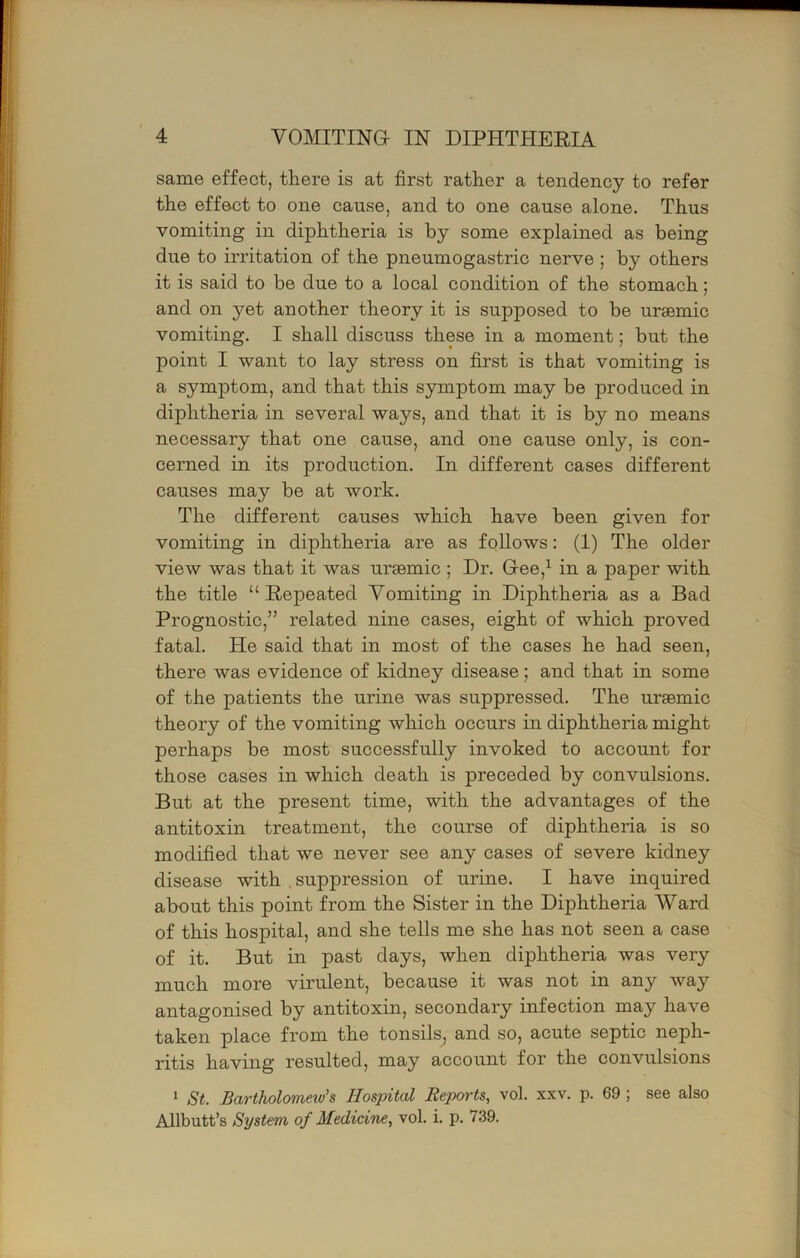 same effect, there is at first rather a tendency to refer the effect to one cause, and to one cause alone. Thus vomiting in diphtheria is by some explained as being due to irritation of the pneumogastric nerve ; by others it is said to be due to a local condition of the stomach; and on yet another theory it is supposed to be uraemic vomiting. I shall discuss these in a moment; but the point I want to lay stress on first is that vomiting is a symptom, and that this symptom may be produced in diphtheria in several ways, and that it is by no means necessary that one cause, and one cause only, is con- cerned in its production. In different cases different causes may be at work. The different causes which have been given for vomiting in diphtheria are as follows: (1) The older view was that it was ursemic ; Dr. Gee,^ in a paper with the title “Repeated Vomiting in Diphtheria as a Bad Prognostic,” related nine cases, eight of which proved fatal. He said that in most of the cases he had seen, there was evidence of kidney disease; and that in some of the patients the urine was suppressed. The uraemic theory of the vomiting which occurs in diphtheria might perhaps be most successfully invoked to account for those cases in which death is preceded by convulsions. But at the present time, with the advantages of the antitoxin treatment, the course of diphtheria is so modified that we never see any cases of severe kidney disease with suppression of urine. I have inquired about this point from the Sister in the Diphtheria Ward of this hospital, and she tells me she has not seen a case of it. But in past days, when diphtheria was very much more virulent, because it was not in any way antagonised by antitoxin, secondary infection may have taken place from the tonsils, and so, acute septic neph- ritis having resulted, may account for the convulsions 1 St. Bartholomew's Hospital Reports, vol. xxv. p. 69 ; see also Allbutt’s System of Medicine, vol. i. p. 739.