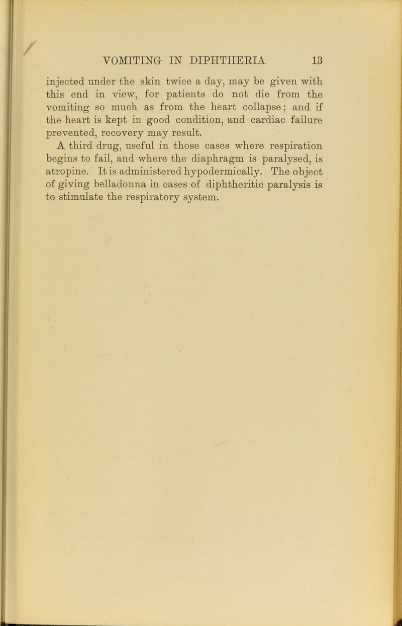 injected under the skin twice a day, may be given with this end in view, for patients do not die from the vomiting so much as from the heart collapse; and if the heart is kept in good condition, and cardiac failure prevented, recovery may result. A third drug, useful in those cases where respiration begins to fail, and where the diaphragm is paralysed, is atropine. It is administered hypodermically. The object of giving belladonna in cases of diphtheritic paralysis is to stimulate the respiratory system.