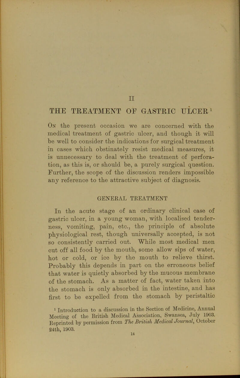 II THE TREATMENT OE GASTRIC ULCERS Ox th.e present occasion we are concerned with the medical treatment of gastric nicer, and though it will be well to consider the indications for surgical treatment in cases which obstinately resist medical measures, it is unnecessary to deal with the treatment of perfora- tion, as this is, or should be, a purely surgical question. Further, the scope of the discussion renders impossible any reference to the attractive subject of diagnosis. GENERAL TREATMENT In the acute stage of an ordinary clinical case of gastric ulcer, in a young woman, with localised tender- ness, vomiting, pain, etc., the principle of absolute physiological rest, though universally accepted, is not so consistently carried out. While most medical men cut off all food by the mouth, some allow sips of water, hot or cold, or ice by the mouth to relieve thirst. Probably this depends in part on the erroneous belief that water is quietly absorbed by the mucous membrane of the stomach. As a matter of fact, water taken into the stomach is only absorbed in the intestine, and has first to be expelled from the stomach by peristaltic ‘ Introduction to a discussion in the Section of Medicine, Annual Meeting of the British Medical Association, Swansea, July 1903. Reprinted by permission from The British MedicolJournal, October 24 th, 1903.