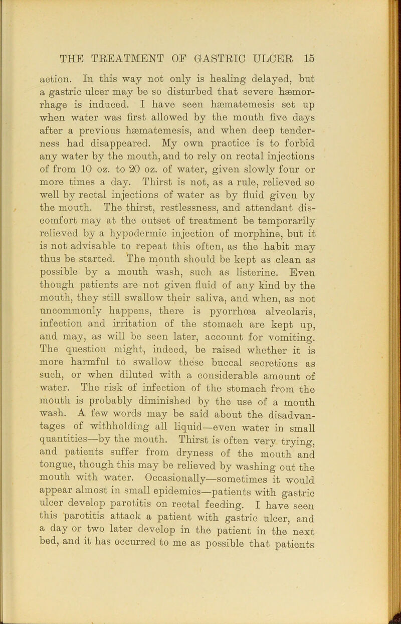 action. In this way not only is healing delayed, but a gastric ulcer may be so disturbed that severe haemor- rhage is induced. I have seen haematemesis set up when water was first allowed by the mouth five days after a previous haematemesis, and when deep tender- ness had disappeared. My own practice is to forbid any water by the mouth, and to rely on rectal injections of from 10 oz. to 20 oz. of water, given slowly four or more times a day. Thirst is not, as a rule, relieved so well by rectal injections of water as by fiuid given by the mouth. The thirst, restlessness, and attendant dis- comfort may at the outset of treatment be temporarily relieved by a hypodermic injection of morphine, but it is not advisable to repeat this often, as the habit may thus be started. The mouth should be kept as clean as possible by a mouth wash, such as listerine. Even though patients are not given fluid of any kind by the mouth, they still swallow their saliva, and when, as not uncommonly happens, there is pyorrhoea alveolaris, infection and irritation of the stomach are kept up, and may, as will be seen later, account for vomiting. The question might, indeed, be raised whether it is more harmful to swallow these buccal secretions as such, or when diluted with a considerable amount of water. The risk of infection of the stomach from the mouth is probably diminished by the use of a mouth wash. A few words may be said about the disadvan- tages of withholding all liquid—even water in small quantities—by the mouth. Thirst is often very trying, and patients suffer from dryness of the mouth and tongue, though this may be relieved by washing out the mouth with water. Occasionally—sometimes it would appear almost in small epidemics—patients with gastric ulcer develop parotitis on rectal feeding. I have seen this parotitis attack a patient with gastric ulcer, and a day or two later develop in the patient in the next bed, and it has occurred to me as possible that patients
