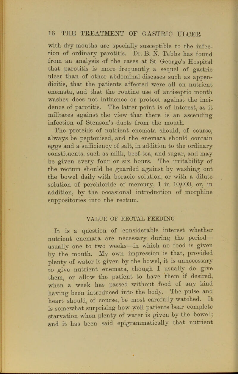 witli dry mouths are specially susceptible to the infec- tion of ordinary parotitis. Dr. B. N. Tebbs has found from an analysis of the cases at St. George’s Hospital that parotitis is more frequently a sequel of gastric ulcer than of other abdominal diseases such as appen- dicitis, that the patients affected were all on nutrient enemata, and that the routine use of antiseptic mouth washes does not influence or protect against the inci- dence of parotitis. The latter point is of interest, as it militates against the view that there is an ascending infection of Stenson’s ducts from the mouth. The proteids of nutrient enemata should, of course, always be peptonised, and the enemata should contain eggs and a sufflciency of salt, in addition to the ordinary constituents, such as milk, beef-tea, and sugar, and may be given every four or six hours. The irritability of the rectum should be guarded against by washing out the bowel daily with boracic solution, or with a dilute solution of perchloride of mercury, 1 in 10,000, or, in addition, by the occasional introduction of morphine suppositories into the rectum. VALUE OF RECTAL FEEDING It is a question of considerable interest whether nutrient enemata are necessary during the period— usually one to two weeks—in which no food is given by the mouth. My own impression is that, provided plenty of water is given by the bowel, it is unnecessary to give nutrient enemata, though I usually do give them, or allow the patient to have them if desired, when a week has passed without food of any kind having been introduced into the body. The pulse and heart should, of course, be most carefully watched. It is somewhat surprising how well patients bear complete starvation when plenty of water is given by the bowel; and it has been said epigrammatically that nutrient