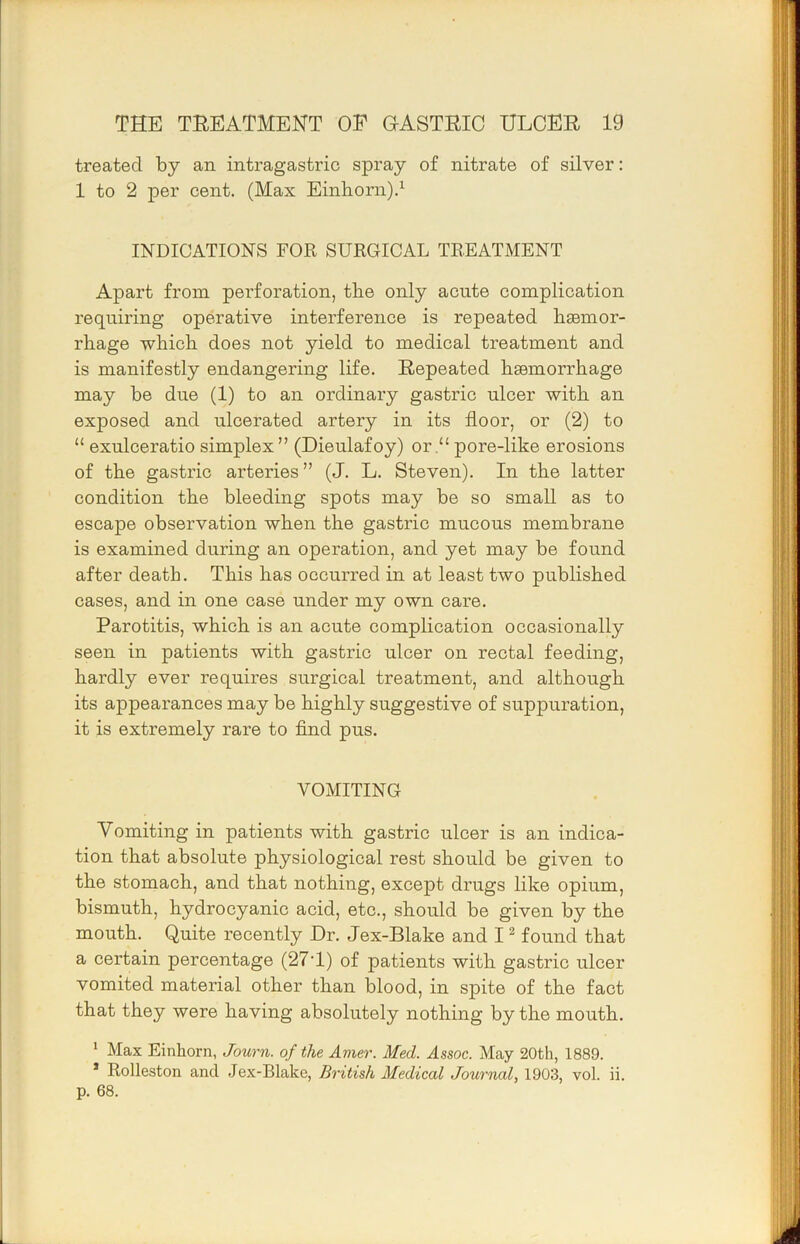 treated by an intragastric spray of nitrate of silver: 1 to 2 per cent. (Max Einborn).^ INDICATIONS FOR SURGICAL TREATMENT Apart from perforation, tlie only acute complication requiring operative interference is repeated bsemor- rbage which does not yield to medical treatment and is manifestly endangering life. Repeated haemorrhage may be due (1) to an ordinary gastric ulcer with an exposed and ulcerated artery in its floor, or (2) to “ exulceratio simplex” (Dieulafoy) or.“ pore-like erosions of the gastric arteries” (J. L. Steven). In the latter condition the bleeding spots may be so small as to escape observation when the gastric mucous membrane is examined during an operation, and yet may be found after death. This has occurred in at least two published cases, and in one case under my own care. Parotitis, which is an acute complication occasionally seen in patients with gastric ulcer on rectal feeding, hardly ever requires surgical treatment, and although its appearances may be highly suggestive of suppuration, it is extremely rare to find pus. VOMITING Vomiting in patients with gastric ulcer is an indica- tion that absolute physiological rest should be given to the stomach, and that nothing, except drugs like opium, bismuth, hydrocyanic acid, etc., should be given by the mouth. Quite recently Dr. Jex-Blake and I ^ found that a certain percentage (27T) of patients with gastric ulcer vomited material other than blood, in spite of the fact that they were having absolutely nothing by the mouth. ' Max Einhorn, Journ. of the Amer. Med. Assoc. May 20th, 1889. * Rolleston and Jex-Blake, British Medical Journal, 1903, vol. ii. p. 68.