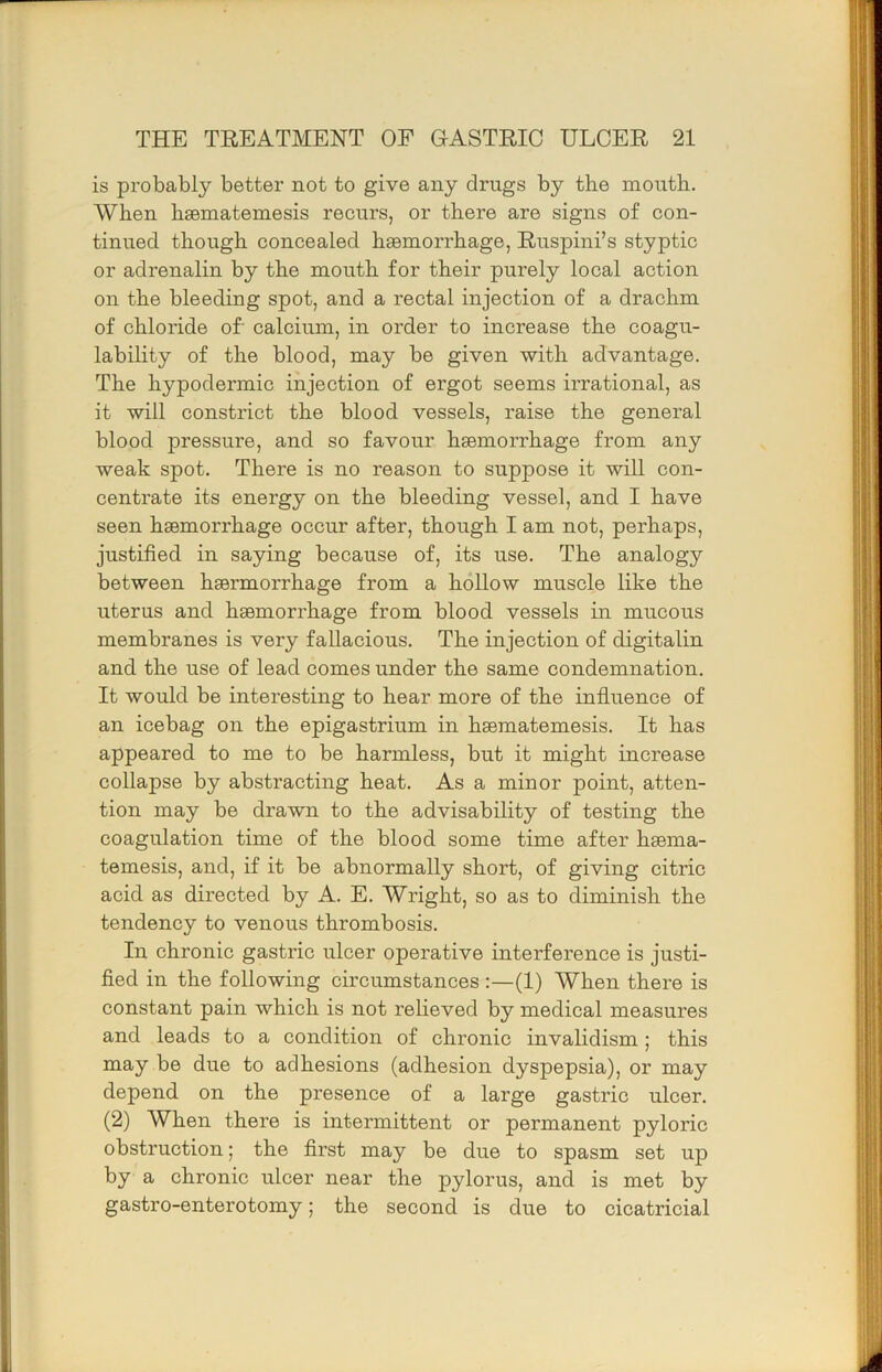 is probably better not to give any drugs by the mouth. When hsematemesis recurs, or there are signs of con- tinued though concealed hasmorrhage, Ruspini’s styptic or adrenalin by the mouth for their purely local action on the bleeding spot, and a rectal injection of a drachm of chloride of calcium, in order to increase the coagu- labihty of the blood, may be given with advantage. The hypodermic injection of ergot seems irrational, as it will constrict the blood vessels, raise the general blood pressure, and so favour haemorrhage from any weak spot. There is no reason to suppose it will con- centrate its energy on the bleeding vessel, and I have seen haemorrhage occur after, though I am not, perhaps, justified in saying because of, its use. The analogy between haermorrhage from a hollow muscle like the uterus and haemorrhage from blood vessels in mucous membranes is very fallacious. The injection of digitalin and the use of lead comes under the same condemnation. It would be interesting to hear more of the influence of an icebag on the epigastrium in haematemesis. It has appeared to me to be harmless, but it might increase collapse by abstracting heat. As a minor point, atten- tion may be drawn to the advisability of testing the coagulation time of the blood some time after haema- temesis, and, if it be abnormally short, of giving citric acid as directed by A. E. Wright, so as to diminish the tendency to venous thrombosis. In chronic gastric ulcer operative interference is justi- fied in the following circumstances :—(1) When there is constant pain which is not relieved by medical measures and leads to a condition of chronic invalidism; this may be due to adhesions (adhesion dyspepsia), or may depend on the presence of a large gastric ulcer, (2) When there is intermittent or permanent pyloric obstruction; the first may be due to spasm set up by a chronic ulcer near the pylorus, and is met by gastro-enterotomy; the second is due to cicatricial