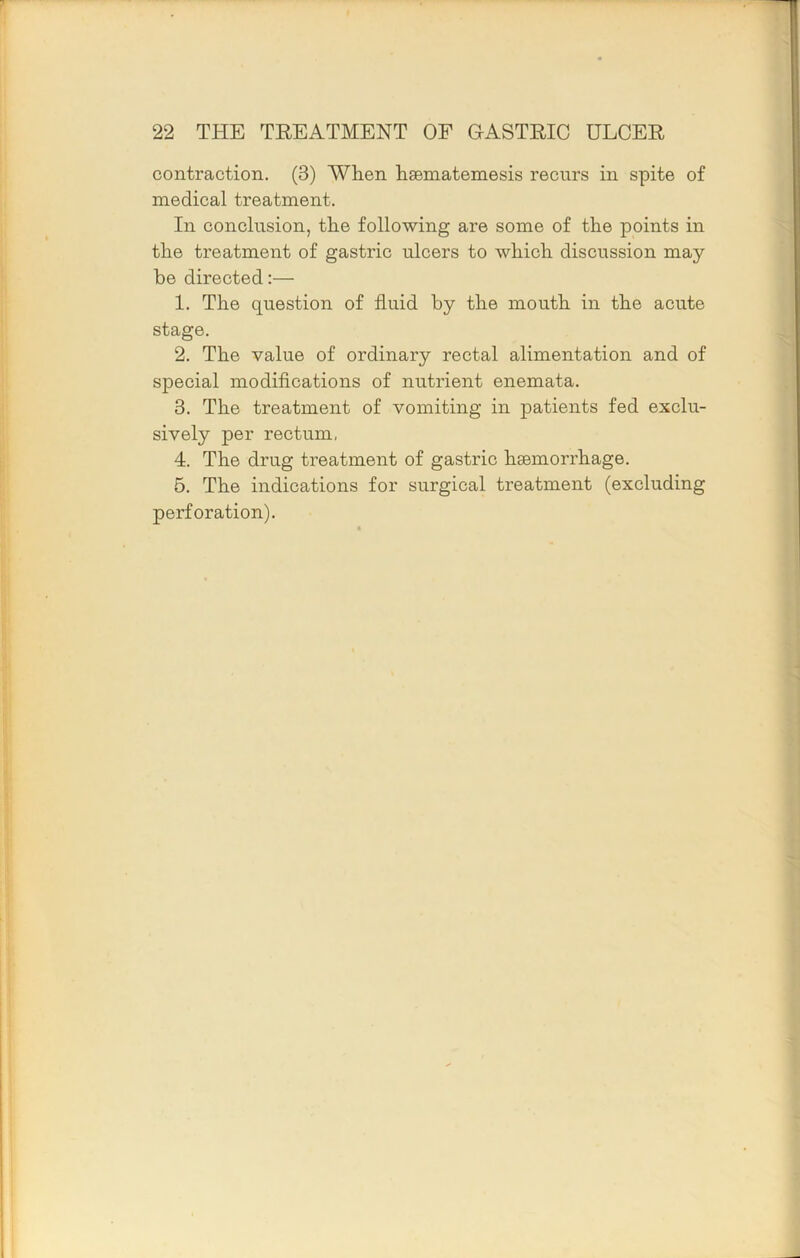 contraction. (3) When haematemesis recurs in spite of medical treatment. In conclusion, the following are some of the points in the treatment of gastric ulcers to which discussion may be directed:— 1. The question of fluid by the mouth in the acute stage. 2. The value of ordinary rectal alimentation and of special modifications of nutrient enemata. 3. The treatment of vomiting in patients fed exclu- sively per rectum, 4. The drug treatment of gastric haemorrhage. 6. The indications for surgical treatment (excluding perforation).