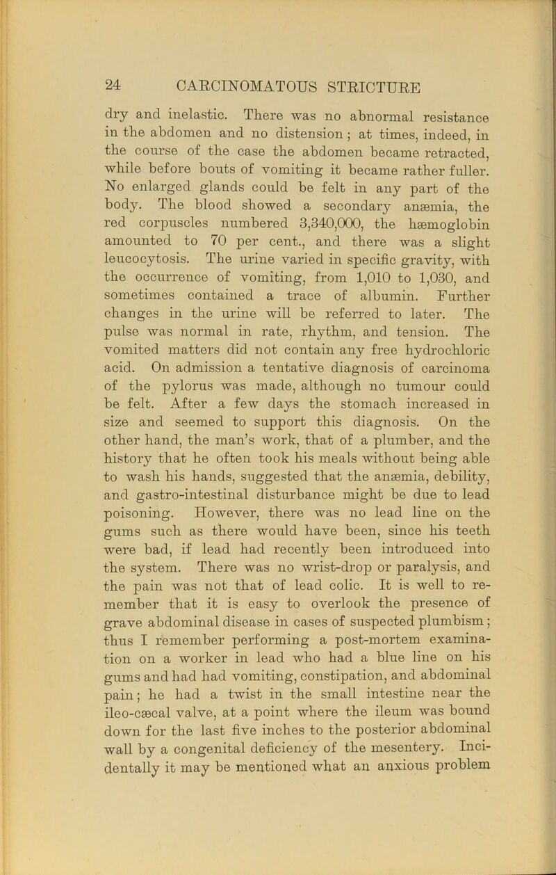 dry and inelastic. There was no abnormal resistance in the abdomen and no distension; at times, indeed, in the course of the case the abdomen became retracted, while before bouts of vomiting it became rather fuller. No enlarged glands could be felt in any part of the body. The blood showed a secondary anaemia, the red corpuscles numbered 3,340,000, the haemoglobin amounted to 70 per cent., and there was a slight leucocytosis. The urine varied in specific gravity, with the occurrence of vomiting, from 1,010 to 1,030, and sometimes contained a trace of albumin. Further changes in the urine will be referred to later. The pulse was normal in rate, rhythm, and tension. The vomited matters did not contain any free hydrochloric acid. On admission a tentative diagnosis of carcinoma of the pylorus was made, although no tumour could be felt. After a few days the stomach increased in size and seemed to support this diagnosis. On the other hand, the man’s work, that of a plumber, and the history that he often took his meals without being able to wash his hands, suggested that the anssmia, debility, and gastro-intestinal disturbance might be due to lead poisoning. However, there was no lead line on the gums such as there would have been, since his teeth were bad, if lead had recently been introduced into the system. There was no wrist-drop or paralysis, and the pain was not that of lead colic. It is well to re- member that it is easy to overlook the presence of grave abdominal disease in cases of suspected plumbism; thus I remember performing a post-mortem examina- tion on a worker in lead who had a blue line on his gums and had had vomiting, constipation, and abdominal pain; he had a twist in the small intestine near the ileo-c80cal valve, at a point where the ileum was bound down for the last five inches to the posterior abdominal wall by a congenital deficiency of the mesentery. Inci- dentally it may be mentioned what an anxious problem