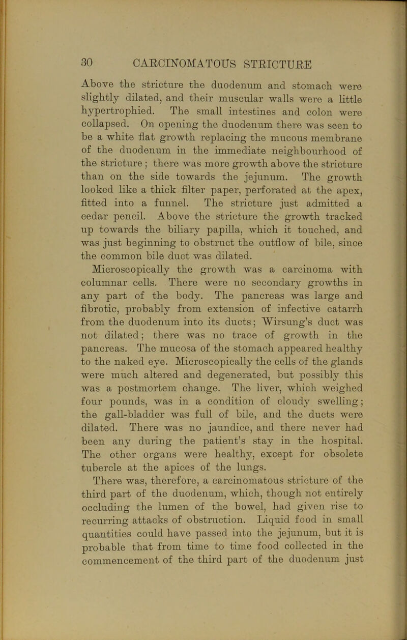 Above the stricture the duodenum and stomach were slightly dilated, and their muscular walls were a little hypertrophied. The small intestines and colon were collapsed. On opening the duodenum there was seen to be a white fiat growth replacing the mucous membrane of the duodenum in the immediate neighbourhood of the stricture ; there was more growth above the stricture than on the side towards the jejunum. The growth looked like a thick filter paper, perforated at the apex, fitted into a funnel. The stricture just admitted a cedar pencil. Above the stricture the growth tracked up towards the biliary papilla, which it touched, and was just beginning to obstruct the outflow of bile, since the common bile duct was dilated. Microscopically the growth was a carcinoma with columnar cells. There were no secondary growths in any part of the body. The pancreas was large and fibrotic, probably from extension of infective catarrh from the duodenum into its ducts; Wirsung’s duct was not dilated; there was no trace of growth in the pancreas. The mucosa of the stomach appeared healthy to the naked eye. Microscopically the cells of the glands were much altered and degenerated, but possibly this was a postmortem change. The liver, which weighed four pounds, was in a condition of cloudy swelling; the gall-bladder was full of bile, and the ducts were dilated. There was no jaundice, and there never had been any during the patient’s stay in the hospital. The other organs were healthy, except for obsolete tubercle at the apices of the lungs. There was, therefore, a carcinomatous stricture of the third part of the duodenum, which, though not entirely occluding the lumen of the bowel, had given rise to recurring attacks of obstruction. Liquid food in small quantities could have passed into the jejunum, but it is probable that from time to time food collected in the commencement of the third part of the duodenum just