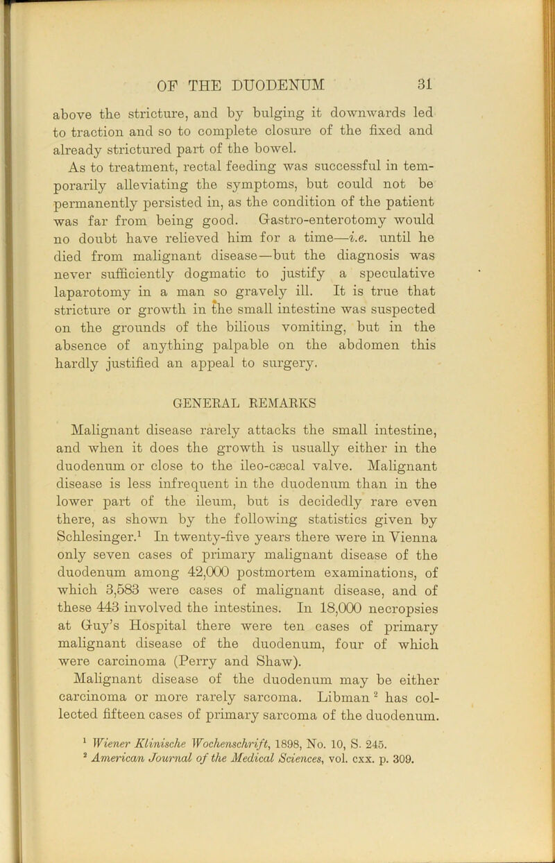 above the stricture, and by bulging it downwards led to traction and so to complete closure of tbe fixed and already strictured part of tbe bowel. As to treatment, rectal feeding was successful in tem- porarily alleviating tbe symptoms, but could not be permanently persisted in, as tbe condition of tbe patient was far from being good. Gastro-enterotomy would no doubt bave relieved bim for a time—i.e. until be died from malignant disease—but tbe diagnosis was never sufficiently dogmatic to justify a speculative laparotomy in a man so gravely ill. It is true tbat stricture or growth in tbe small intestine was suspected on tbe grounds of tbe bilious vomiting, but in tbe absence of anything palpable on tbe abdomen this hardly justified an appeal to surgery. GENEKAL REMARKS Malignant disease rarely attacks the small intestine, and when it does the growth is usually either in tbe duodenum or close to tbe ileo-csecal valve. Malignant disease is less infrequent in tbe duodenum than in tbe lower part of tbe ileum, but is decidedly rare even there, as shown by the following statistics given by Scblesinger.^ In twenty-five years there were in Vienna only seven cases of primary malignant disease of tbe duodenum among 42,000 postmortem examinations, of which 3,583 were cases of malignant disease, and of these 443 involved tbe intestines. In 18,000 necropsies at Guy’s Hospital there were ten cases of primary malignant disease of tbe duodenum, four of which were carcinoma (Perry and Shaw). Mabgnant disease of tbe duodenum may be either carcinoma or more rarely sarcoma. Libman ^ has col- lected fifteen cases of primary sarcoma of tbe duodenum. ^ Wiener Klinische Wochenschrift, 1898, No. 10, S. 245. * American Journal of the Medical Sciences., vol. cxx. p. 309.