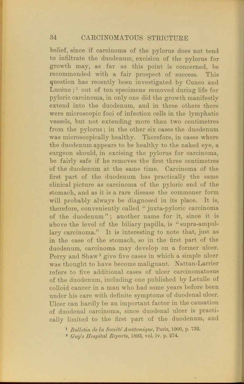 belief, since if carcinoma of the pylorus does not tend to infiltrate the duodenum, excision of the pylorus for growth may, as far as this point is concerned, he recommended with a fair prospect of success. This question has recently been investigated by Ouneo and Lucene ; ^ out of ten specimens removed during life for pyloric carcinoma, in only one did the growth manifestly extend into the duodenum, and in three others there were microscopic foci of infection cells in the lymphatic vessels, but not extending more than two centimetres from the pylorus; in the other six cases the duodenum was microscopically healthy. Therefore, in cases where the duodenum ap]3ears to be healthy to the naked eye, a surgeon should, in excising the pylorus for carcinoma, be fairly safe if he removes the first three centimetres of the duodenum at the same time. Carcinoma of the first part of the duodenum has practically the same clinical picture as carcinoma of the pyloric end of the stomach, and as it is a rare disease the commoner form will probably always be diagnosed in its place. It is, therefore, conveniently called “ juxta-pyloric carcinoma of the duodenum ” ; another name for it, since it is above the level of the biliary papilla, is “ supra-ampul- lary carcinoma.” It is interesting to note that, just as in the case of the stomach, so in the first part of the duodenum, carcinoma may develop on a former ulcer. Perry and Shaw ^ give five cases in which a simple ulcer was thought to have become malignant. Nattan-Larrier refers to five additional cases of ulcer carcinomatosus of the duodenum, including one published by Letulle of colloid cancer in a man who had some years before been under his care with definite symptoms of duodenal ulcer. Ulcer can hardly be an important factor in the causation of duodenal carcinoma, since duodenal ulcer is practi- cally limited to the first part of the duodenum, and ^ B%dletin de la SocietS Andtomique, Paris, 1900, p. 732. * Guy's Hosjntal lieqjorts, 1893, vol. iv. p. 274.
