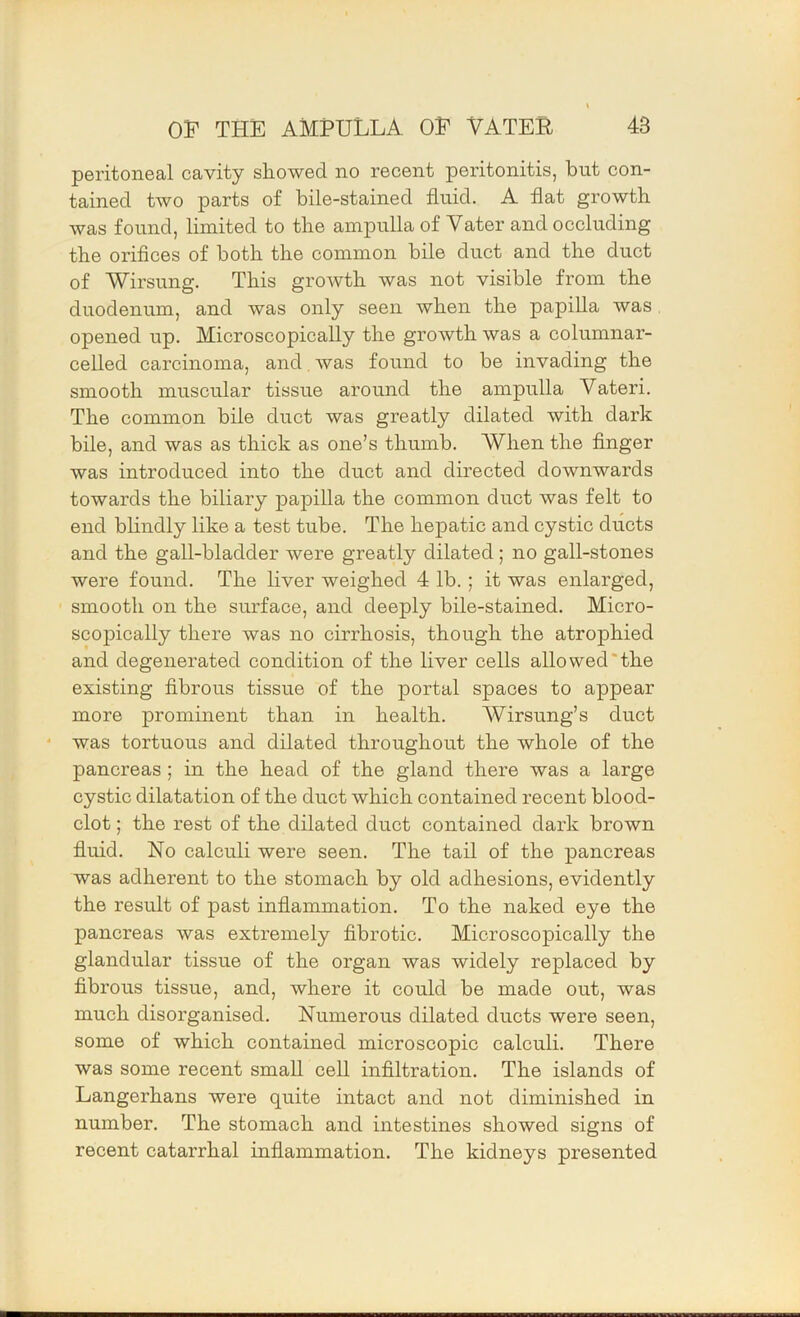 peritoneal cavity showed no recent peritonitis, but con- tained two parts of bile-stained fluid. A flat growth was found, limited to the ampulla of Vater and occluding the oriflces of both the common bile duct and the duct of Wirsung. This growth was not visible from the duodenum, and was only seen when the papilla was opened up. Microscopically the growth was a columnar- celled carcinoma, and, was found to be invading the smooth muscular tissue around the ampulla Vateri. The common bile duct was greatly dilated with dark bile, and was as thick as one’s thumb. When the Anger was introduced into the duct and directed downwards towards the biliary papilla the common duct was felt to end blindly like a test tube. The hepatic and cystic ducts and the gall-bladder were greatly dilated; no gall-stones were found. The liver weighed 4 lb.; it was enlarged, smooth on the surface, and deeply bile-stained. Micro- scopically there was no cirrhosis, though the atrophied and degenerated condition of the liver cells alio wed'the existing flbrous tissue of the portal spaces to appear more prominent than in health. Wirsung’s duct ' was tortuous and dilated throughout the whole of the pancreas; in the head of the gland there was a large cystic dilatation of the duct which contained recent blood- clot ; the rest of the dilated duct contained dark brown fluid. No calculi were seen. The tail of the pancreas was adherent to the stomach by old adhesions, evidently the result of past inflammation. To the naked eye the pancreas was extremely fibrotic. Microscopically the glandular tissue of the organ was widely replaced by fibrous tissue, and, where it could be made out, was much disorganised. Numerous dilated ducts were seen, some of which contained microscopic calculi. There was some recent small cell infiltration. The islands of Langerhans were quite intact and not diminished in number. The stomach and intestines showed signs of recent catarrhal inflammation. The kidneys presented