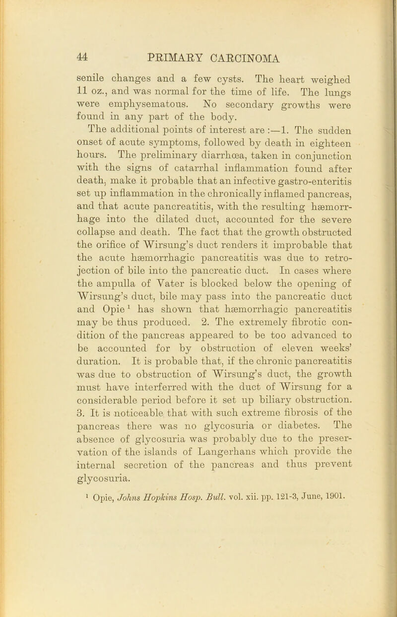 senile changes and a few cysts. The heart weighed 11 oz., and was normal for the time of life. The lungs were emphysematous. No secondary growths were found in any part of the body. The additional points of interest are :—1. The sudden onset of acute S3nnptoms, followed by death in eighteen hours. The preliminary diarrhcea, taken in conjunction with the signs of catarrhal inflammation found after death, make it probable that an infective gastro-enteritis set up inflammation in the chronically inflamed pancreas, and that acute pancreatitis, with the resulting haemorr- hage into the dilated duct, accounted for the severe collapse and death. The fact that the growth obstructed the orifice of Wirsung’s duct renders it improbable that the acute haemorrhagic pancreatitis was due to retro- jection of bile into the pancreatic duct. In cases where the ampulla of Vater is blocked below the opening of Wirsung’s duct, bile may pass into the pancreatic duct and Opie ^ has shown that haemorrhagic pancreatitis may be thus produced. 2. The extremely fibrotic con- dition of the pancreas appeared to be too advanced to be accounted for by obstruction of eleven weeks’ duration. It is probable that, if the chronic pancreatitis was due to obstruction of Wirsung’s duct, the growth must have interferred with the duct of Wirsung for a considerable period before it set up biliary obstruction. 3. It is noticeable that with such extreme fibrosis of the pancreas there was no glycosuria or diabetes. The absence of glycosuria was probably due to the |)i’eser- vation of the islands of Langerhans which provide the internal secretion of the pancreas and thus prevent glycosuria. * Opie, Johns Hopkins Hosp. Bull. vol. xii. pp. 121-3, June, 1901.