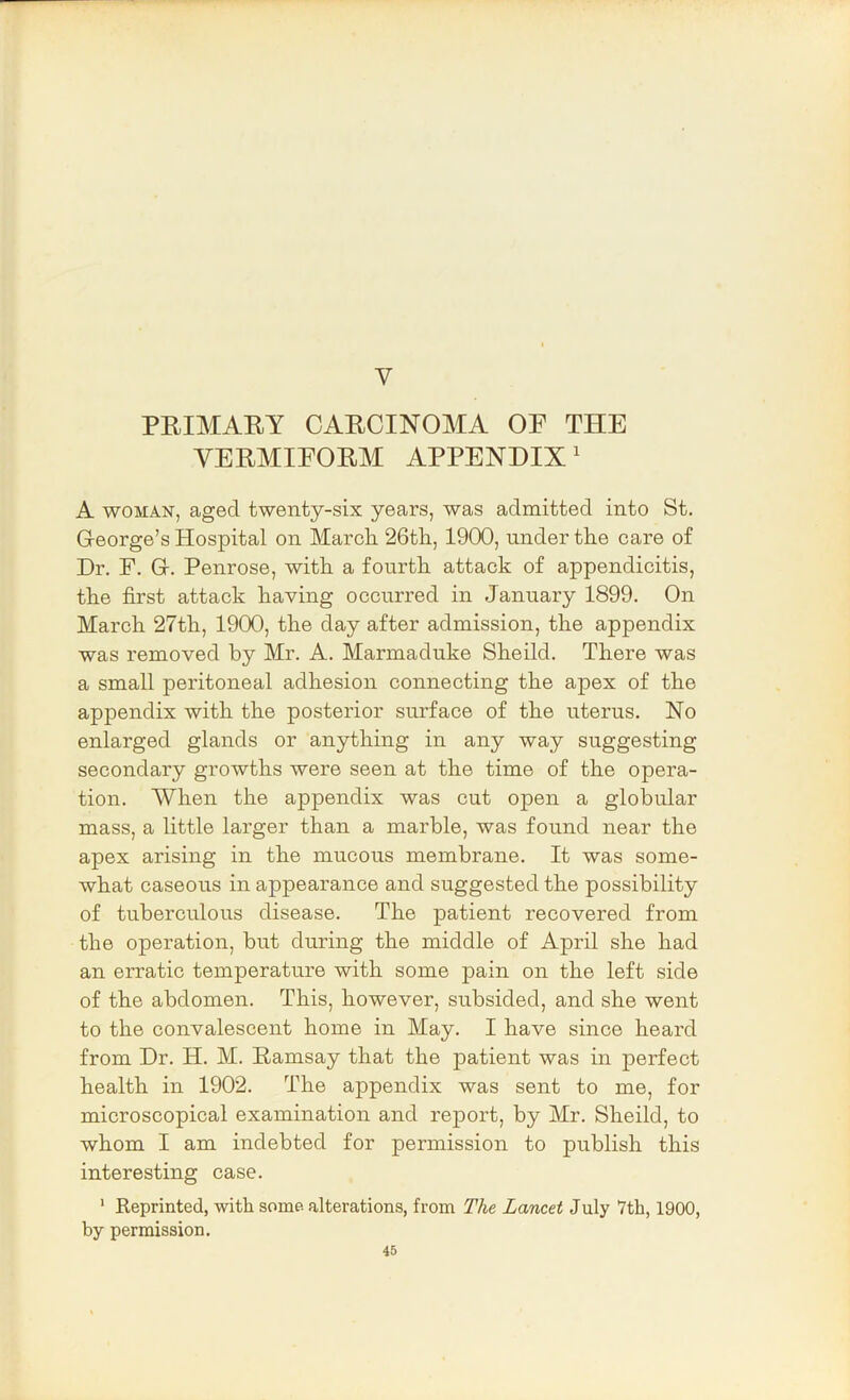 V PEIMARY CAECINOMA OP THE YEEMIPOEM APPENDIX' A WOMAN, aged twenty-six years, was admitted into St. George’s Hospital on March 26th, 1900, under the care of Dr. F. G. Penrose, with a fourth attack of appendicitis, the first attack having occurred in January 1899. On March 27th, 1900, the day after admission, the appendix was removed by Mr. A. Marmaduke Sheild. There was a small peritoneal adhesion connecting the apex of the appendix with the posterior surface of the uterus. No enlarged glands or anything in any way suggesting secondary growths were seen at the time of the opera- tion. When the appendix was cut open a globular mass, a little larger than a marble, was found near the apex arising in the mucous membrane. It was some- what caseous in appearance and suggested the possibility of tuberculous disease. The patient recovered from the operation, but during the middle of April she had an erratic temperature with some pain on the left side of the abdomen. This, however, subsided, and she went to the convalescent home in May. I have since heard from Dr. H. M. Eamsay that the patient was in 23©rfect health in 1902. The appendix was sent to me, for microscopical examination and report, by Mr. Sheild, to whom I am indebted for permission to publish this interesting case. ' Reprinted, with some, alterations, from The Lancet July 7th, 1900, by permission.