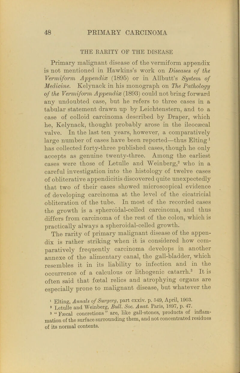 THE EARITY OF THE DISEASE Primary malignant disease of the vermiform appendix is not mentioned in Hawkins’s work on Diseases of the Vermiform A'pjoendix (1895) or in Allbutt’s System of Medicine. Kelynack in bis monograph on The Pathology of the Vermiform Appendix (1893) could not bring forward any undoubted case, but he refers to three cases in a tabular statement drawn up by Leichtenstern, and to a case of colloid carcinoma described by Draper, which he, Kelynack, thought probably arose in the ileocsecal valve. In the last ten years, however, a comparatively large number of cases have been reported—thus Elting ^ has collected forty-three published cases, though he only accepts as genuine twenty-three. Among the earliest cases were those of Letulle and AVeinberg,^ who in a careful investigation into the histology of twelve cases of obliterative appendicitis discovered quite unexpectedly that two of their cases showed microscopical evidence of developing carcinoma at the level of the cicatricial obliteration of the tube. In most of the recorded cases the growth is a spheroidal-celled carcinoma, and thus differs from carcinoma of the rest of the colon, which is practically always a spheroidal-celled growth. The rarity of primary malignant disease of the appen- dix is rather striking when it is considered how com- paratively frequently carcinoma develops in another annexe of the alimentary canal, the gall-bladder, which resembles it in its liability to infection and in the occurrence of a calculous or lithogenic catarrh.^ It is often said that foetal relics and atrophying organs are especially prone to malignant disease, but whatever the ' Elting, Annals of Surcjerg, part cxxiv. p. 549, April, 1903. ^ Letulle and Weinberg, Bvll. Soc. A'nat. Paris, 1897, p. 47. 3 “ Fjecal concretions ” are, like gall-stones, products of inflam- mation of the surface surrounding them, and not concentrated residues of its normal contents.