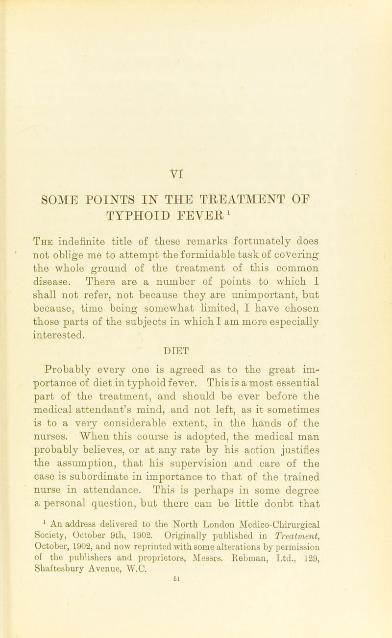 SOME POINTS IN THE TREATMENT OE TYPHOID REVERB The indefinite title of these remarks fortunately does not oblige me to attempt the formidable task of covering the whole ground of the treatment of this common disease. There are a number of points to which I shall not refer, not because they are unimportant, but because, time being somewhat limited, I have chosen those parts of the subjects in which I am more especially interested. DIET Probably every one is agreed as to the great im- portance of diet in typhoid fever. This is a most essential part of the treatment, and should be ever before the medical attendant’s mind, and not left, as it sometimes is to a very considerable extent, in the hands of the nurses. When this course is adopted, the medical man probably believes, or at any rate by his action justifies the assumption, that his supervision and care of the case is subordinate in importance to that of the trained nurse in attendance. This is perhaps in some degree a personal question, but there can be little doubt that * An address delivered to the North London Medico-Chirurgical Society, October 9th, 1902. Originally published in Treatment, October, 1902, and now reprinted with some alterations by permission of the publishers and proprietors, Messrs. Rebman, Ltd., 129, Shaftesbury Avenue, W.C. 61