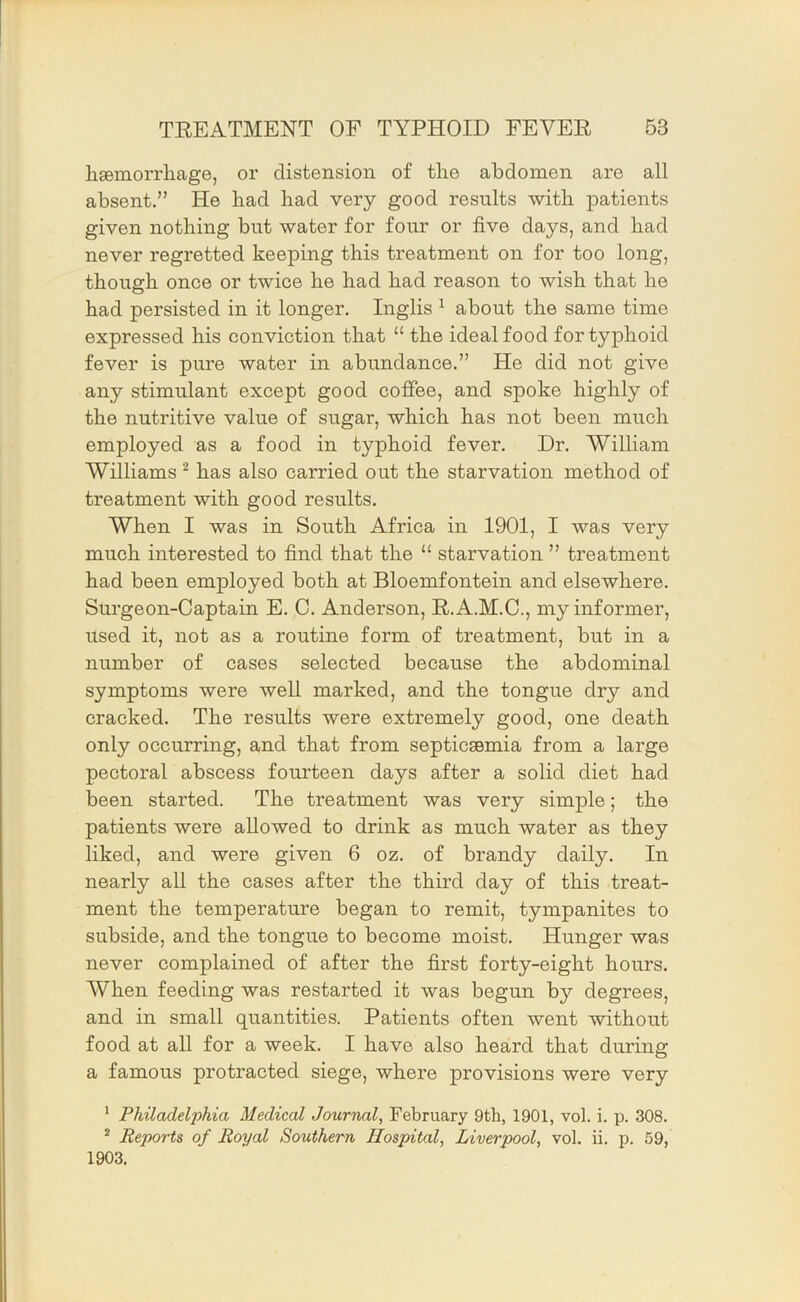 lisemorrhage, or distension of tlie abdomen are all absent.” He bad bad very good results with patients given nothing but water for four or five days, and had never regretted keeping this treatment on for too long, though once or twice he had had reason to wish that he had persisted in it longer. Inglis ^ about the same time expressed his conviction that “ the ideal food for typhoid fever is pure water in abundance.” He did not give any stimulant except good coffee, and spoke highly of the nutritive value of sugar, which has not been much employed as a food in typhoid fever. Dr. William Williams ^ has also carried out the starvation method of treatment with good results. When I was in South Africa in 1901, I was very much interested to find that the “ starvation ” treatment had been employed both at Bloemfontein and elsewhere. Surgeon-Captain E. C. Anderson, R.A.M.C., my informer, used it, not as a routine form of treatment, but in a number of cases selected because the abdominal symptoms were well marked, and the tongue dry and cracked. The results were extremely good, one death only occurring, and that from septicaemia from a large pectoral abscess fourteen days after a solid diet had been started. The treatment was very simple; the patients were allowed to drink as much water as they liked, and were given 6 oz. of brandy daily. In nearly all the cases after the third day of this treat- ment the temperature began to remit, tympanites to subside, and the tongue to become moist. Hunger was never complained of after the first forty-eight hours. When feeding was restarted it was begun by degrees, and in small quantities. Patients often went without food at aU for a week. I have also heard that during a famous protracted siege, where provisions were very ' Philadelphia Medical Journal, February 9th, 1901, vol. i. p. 308. * Reports of Royal Southern Hospital, Liverpool, vol. ii. p. 59, 1903.