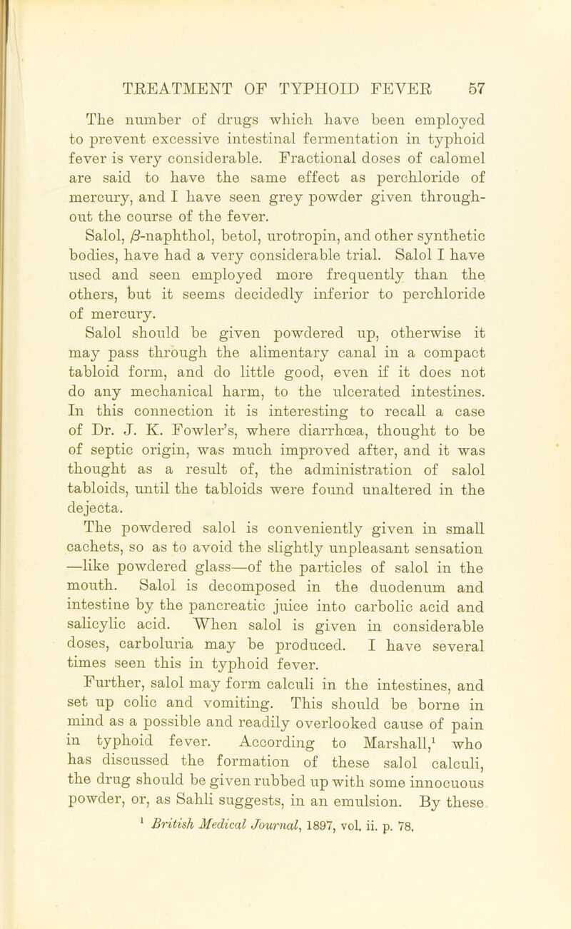 The number of drugs which have been employed to prevent excessive intestinal fermentation in typhoid fever is very considerable. Fractional doses of calomel are said to have the same effect as perchloride of mercury, and I have seen grey powder given through- out the course of the fever. Salol, /3-naphthol, betol, urotropin, and other synthetic bodies, have had a very considerable trial. Salol I have used and seen employed more frequently than the others, but it seems decidedly inferior to perchloride of mercury. Salol should be given powdered up, otherwise it may pass through the alimentary canal in a compact tabloid form, and do little good, even if it does not do any mechanical harm, to the ulcerated intestines. In this connection it is interesting to recall a case of Dr. J. K. Fowler’s, where diarrhoea, thought to be of septic origin, was much improved after, and it was thought as a result of, the administration of salol tabloids, until the tabloids were found unaltered in the dejecta. The powdered salol is conveniently given in small cachets, so as to avoid the slightly unpleasant sensation —like powdered glass—of the particles of salol in the mouth. Salol is decomposed in the duodenum and intestine by the pancreatic juice into carbolic acid and salicylic acid. When salol is given in considerable doses, carboluria may be produced. I have several times seen this in typhoid fever. Further, salol may form calculi in the intestines, and set up colic and vomiting. This should be borne in mind as a possible and readily overlooked cause of pain in typhoid fever. According to Marshall,^ who has discussed the formation of these salol calculi, the drug should be given rubbed up with some innocuous powder, or, as Sahli suggests, in an emulsion. By these * British Medical Journal^ 1897, vol, ii. p. 78,