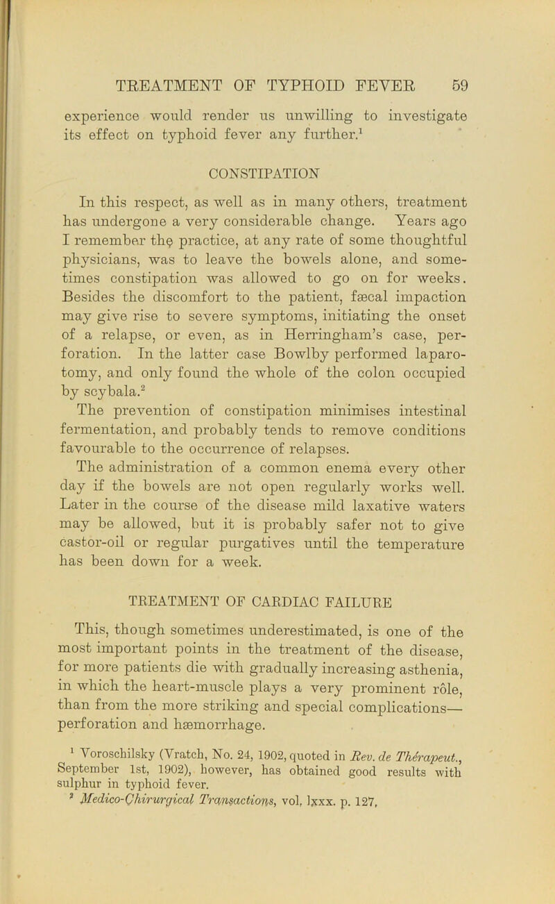 experience would render ns unwilling to investigate its effect on typhoid fever any further.^ CONSTIPATION In this respect, as well as in many others, treatment has undergone a very considerable change. Years ago I remember th^ practice, at any rate of some thoughtful physicians, was to leave the bowels alone, and some- times constipation was allowed to go on for weeks. Besides the discomfort to the patient, fsecal impaction may give rise to severe symptoms, initiating the onset of a relapse, or even, as in Herringham’s case, per- foration. In the latter case Bowlby performed laparo- tomy, and only found the whole of the colon occupied by scybala.^ The prevention of constipation minimises intestinal fermentation, and probably tends to remove conditions favourable to the occurrence of relapses. The administration of a common enema every other day if the bowels are not open regularly works well. Later in the course of the disease mild laxative waters may be allowed, but it is probably safer not to give castor-oil or regular purgatives until the temperature has been down for a week. TREATMENT OF CARDIAC FAILURE This, though sometimes underestimated, is one of the most important points in the treatment of the disease, for more patients die with gradually increasing asthenia, in which the heart-muscle plays a very prominent role, than from the more striking and special complications— perforation and hsBinorrhage. 1 Voroschilsky (Vratch, No. 24, 1902, quoted in Rev.de Thirapeut., September 1st, 1902), however, has obtained good results with sulphur in typhoid fever. ^ Medico-Qhirurgical Transactions, vol, lyxx. p. 127,