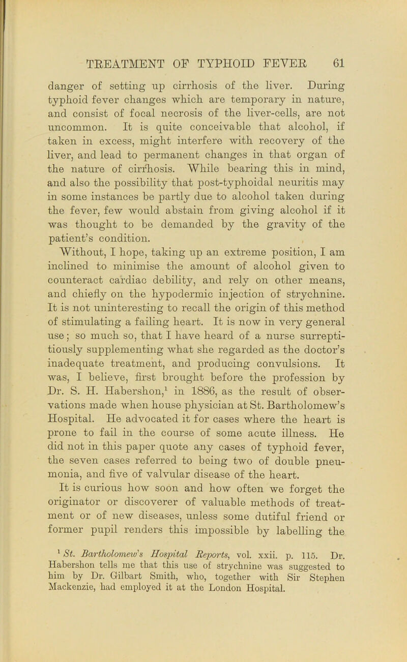 danger of setting up cirrliosis of the liver. During typhoid fever changes which are temporary in nature, and consist of focal necrosis of the liver-cells, are not uncommon. It is quite conceivable that alcohol, if taken in excess, might interfere with recovery of the liver, and lead to permanent changes in that organ of the nature of cirrhosis. While bearing this in mind, and also the possibility that post-typhoidal neuritis may in some instances be partly due to alcohol taken during the fever, few would abstam from giving alcohol if it was thought to be demanded by the gravity of the patient’s condition. Without, I hope, taking up an extreme position, I am inclined to minimise the amount of alcohol given to counteract cardiac debility, and rely on other means, and chiefly on the hypodermic injection of strychnine. It is not uninteresting to recall the origin of this method of stimulating a failing heart. It is now in very general use; so much so, that I have heard of a nurse surrepti- tiously supplementing what she regarded as the doctor’s inadequate treatment, and producing convulsions. It was, I believe, first brought before the profession by Dr. S. H. Habershon,^ in 1886, as the result of obser- vations made when house physician at St. Bartholomew’s Hospital. He advocated it for cases where the heart is prone to fail in the course of some acute illness. He did not in this paper quote any cases of typhoid fever, the seven cases referred to being two of double pneu- monia, and five of valvular disease of the heart. It is curious how soon and how often we forget the originator or discoverer of valuable methods of treat- ment or of new diseases, unless some dutiful friend or former pupil renders this impossible by labelling the ^ St. Bartholomew's Hospital Reports, vol. xxii. p. 115. Dr. Habershon tells me that this use of strychnine was suggested to him by Dr. Gilbart Smith, who, together with Sir Stephen Mackenzie, had employed it at the London Hospital.