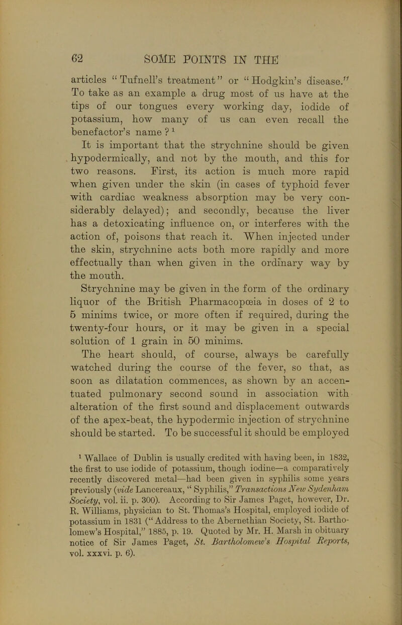 1 62 SOME POINTS IN THE articles “ Tufnell’s treatment” or “Hodgkin’s disease.’^ To take as an example a drug most of us have at the tips of our tongues every working day, iodide of potassium, kow many of us can even recall tke v benefactor’s name ? ^ It is important that the strychnine should be given N hypodermically, and not by the mouth, and this for ;•' two reasons. First, its action is much more rapid when given under the skin (in cases of typhoid fever ' with cardiac weakness absorption may be very con- ^ siderably delayed); and secondly, because the liver has a detoxicating influence on, or interferes with the action of, poisons that reach it. When injected under the skin, strychnine acts both more rapidly and more ' effectually than when given in the ordinary way by I the mouth. Strychnine may be given in the form of the ordinary ) liquor of the British Pharmacopoeia in doses of 2 to r 6 minims twice, or more often if required, during the | twenty-four hours, or it may be given in a special solution of 1 grain in 60 minims. ' The heart should, of course, always be carefully watched during the course of the fever, so that, as i soon as dilatation commences, as shown by an accen- tuated pulmonary second sound in association with alteration of the first sound and displacement outwards of the apex-beat, the hypodermic injection of strychnine should be started. To be successful it should be employed ’ Wallace of Dublin is usually credited with having been, in 1832, the first to use iodide of potassium, though iodine—a comparatively recently discovered metal—had been given in syphilis some years previously {vide Lancereaux, “ Syphilis,” Transactions JTetv Sydenham Society, vol. ii. p. 300). According to Sir James Paget, however. Dr. R. Williams, physician to St. Thomas’s Hospital, employed iodide of potassium in 1831 (“ Address to the Abernethian Society, St. Bartho- lomew’s Hospital,” 1885, p. 19. Quoted by Mr. H. Marsh in obituary notice of Sir James Paget, St. Bartholomew's Bosjyital Reports,