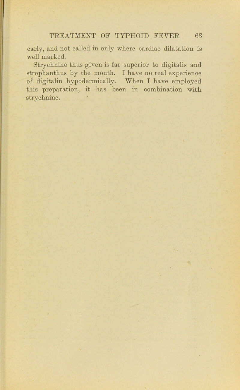 early, and not called in only where cardiac dilatation is well marked. Strychnine thus given is far superior to digitalis and strophanthus by the mouth. I have no real experience of digitalin hypodermically. When I have employed this preparation, it has been in combination with strychnine.