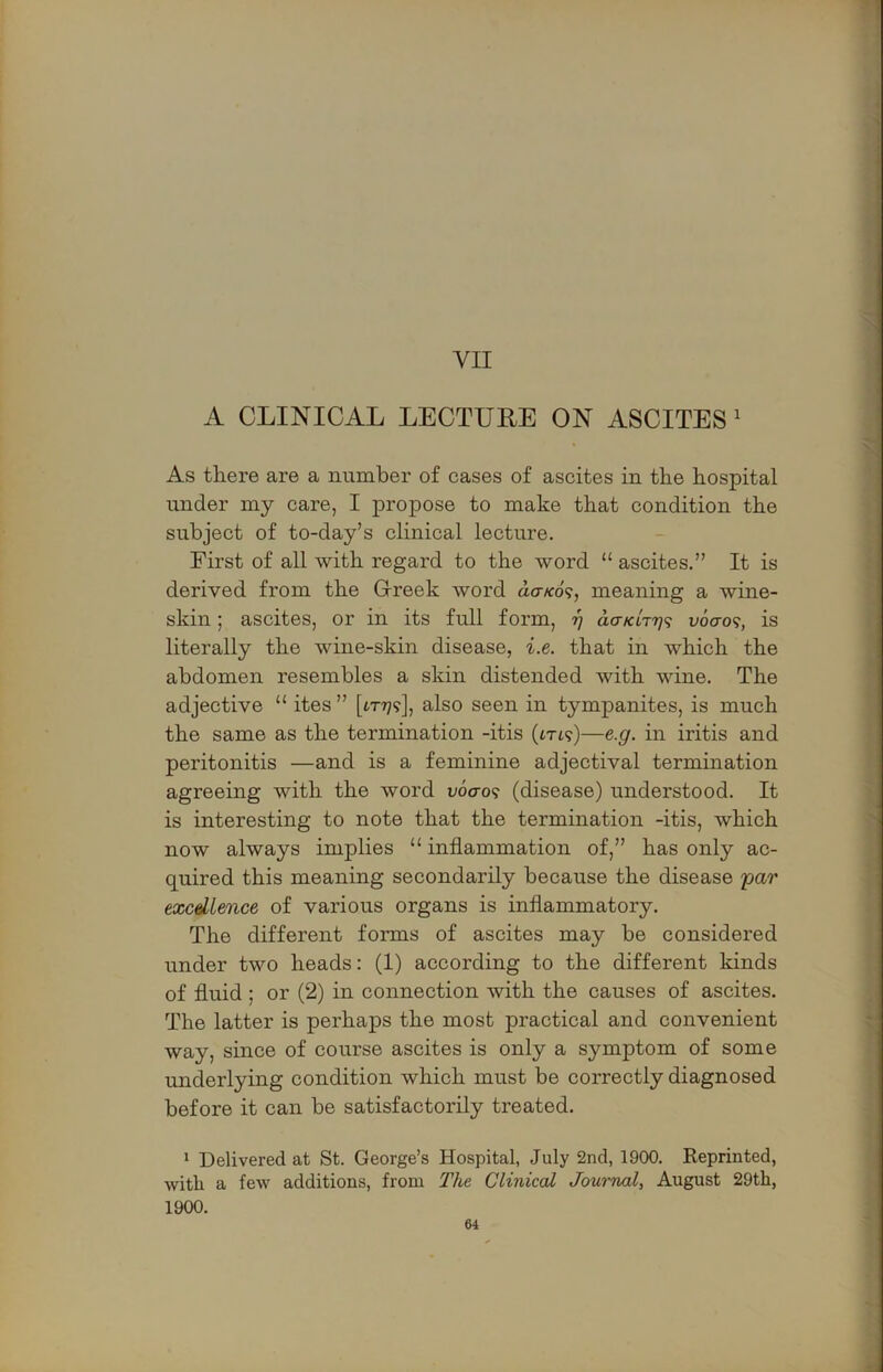 VII A CLINICAL LECTURE ON ASCITES' As there are a number of cases of ascites in the hospital under my care, I propose to make that condition the subject of to-day’s clinical lecture. First of all with regard to the word “ ascites.” It is derived from the Greek word do-/co9, meaning a wine- skin ; ascites, or in its full form, 97 dcr/ctTT;? vocro?, is literally the wine-skin disease, i.e. that in which the abdomen resembles a skin distended with wine. The adjective “ ites” [1x779], also seen in tympanites, is much the same as the termination -itis (txt?)—e.g. in iritis and peritonitis —and is a feminine adjectival termination agreeing with the word v6<ro<i (disease) understood. It is interesting to note that the termination -itis, which now always implies “ inflammation of,” has only ac- quired this meaning secondarily because the disease yar excdience of various organs is inflammatory. The different forms of ascites may be considered under two heads: (1) according to the different kinds of fluid ; or (2) in connection with the causes of ascites. The latter is perhaps the most practical and convenient way, since of course ascites is only a symptom of some underlying condition which must be correctly diagnosed before it can be satisfactorily treated. * Delivered at St. George’s Hospital, July 2nd, 1900. Reprinted, with a few additions, from T?ie Clinical Journal, August 29th, 1900.