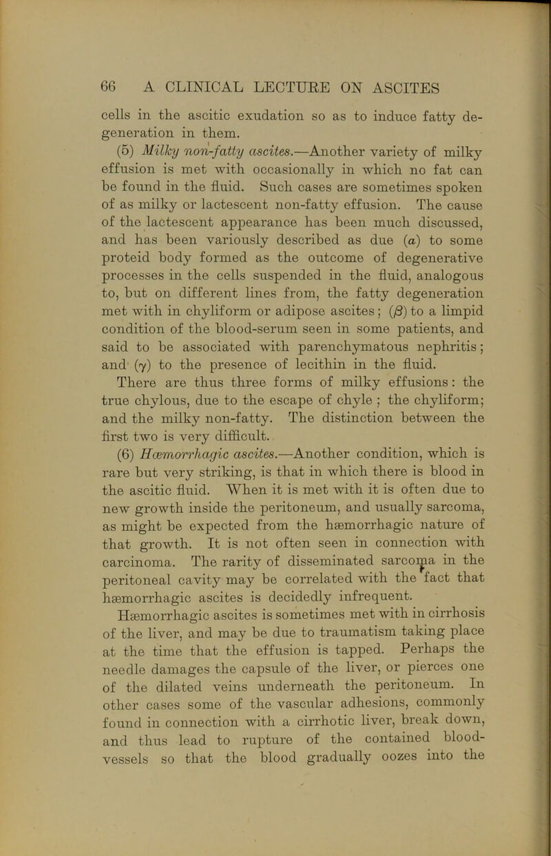 cells in the ascitic exudation so as to induce fatty de- generation in them. (6) Milky non-fatty ascites.—Another variety of milky effusion is met with occasionally in which no fat can he found in the fluid. Such cases are sometimes spoken of as milky or lactescent non-fatty effusion. The cause of the lactescent appearance has been much discussed, and has been variously described as due (a) to some proteid body formed as the outcome of degenerative processes in the cells suspended in the fluid, analogous to, but on different lines from, the fatty degeneration met with in chyliform or adipose ascites; (/S) to a limpid condition of the blood-serum seen in some patients, and said to be associated with parenchymatous nephritis; and (7) to the presence of lecithin in the fluid. There are thus three forms of milky effusions: the true chylous, due to the escape of chyle ; the chyliform; and the milky non-fatty. The distinction between the first two is very difficult. (6) Hcemorrhagic ascites.—Another condition, which is rare but very striking, is that in which there is blood in the ascitic fluid. When it is met with it is often due to new growth inside the peritoneum, and usually sarcoma, as might be expected from the haemorrhagic nature of that growth. It is not often seen in connection with carcinoma. The rarity of disseminated sarcoi^a in the peritoneal cavity may be correlated with the fact that haemorrhagic ascites is decidedly infrequent. Haemorrhagic ascites is sometimes met with in cirrhosis of the liver, and may be due to traumatism taking place at the time that the effusion is tapped. Perhaps the needle damages the capsule of the liver, or pierces one of the dilated veins underneath the peritoneum. In other cases some of the vascular adhesions, commonly found in connection with a cirrhotic liver, break down, and thus lead to rupture of the contained blood- vessels so that the blood gradually oozes into the