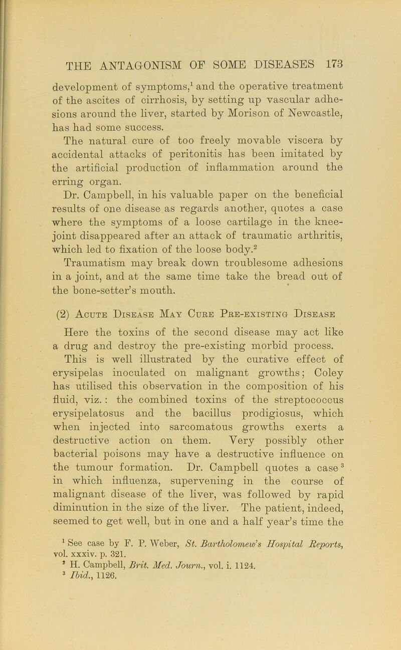 development of symptoms/ and the operative treatment of the ascites of cirrhosis, by setting up vascular adhe- sions around the liver, started by Morison of Newcastle, has had some success. The natural cure of too freely movable viscera by accidental attacks of peritonitis has been imitated by the artificial production of inflammation around the erring organ. Dr. Campbell, in his valuable paper on the beneficial results of one disease as regards another, quotes a case where the symptoms of a loose cartilage in the knee- joint disappeared after an attack of traumatic arthritis, which led to fixation of the loose body.^ Traumatism may break down troublesome adhesions in a joint, and at the same time take the bread out of the bone-setter’s mouth. (2) Acute Disease May Cure Pre-existing Disease Here the toxins of the second disease may act like a drug and destroy the pre-existing morbid process. This is well illustrated by the curative effect of erysipelas inoculated on malignant growths; Coley has utilised this observation in the composition of his fluid, viz. : the combined toxins of the streptococcus erysipelatosus and the bacillus prodigiosus, which when injected into sarcomatous growths exerts a destructive action on them. Very possibly other bacterial poisons may have a destructive influence on the tumour formation. Dr. Campbell quotes a case® in which influenza, supervening in the course of malignant disease of the liver, was followed by rapid diminution in the size of the liver. The patient, indeed, seemed to get well, but in one and a half year’s time the ^ See case by F. P. Weber, St. Bartholomew's Hospital Reioorts, vol. xxxiv. p. 321. * H. Campbell, Bnt. Med. Journ., vol. i. 1124. ’ Ibid., 1126.