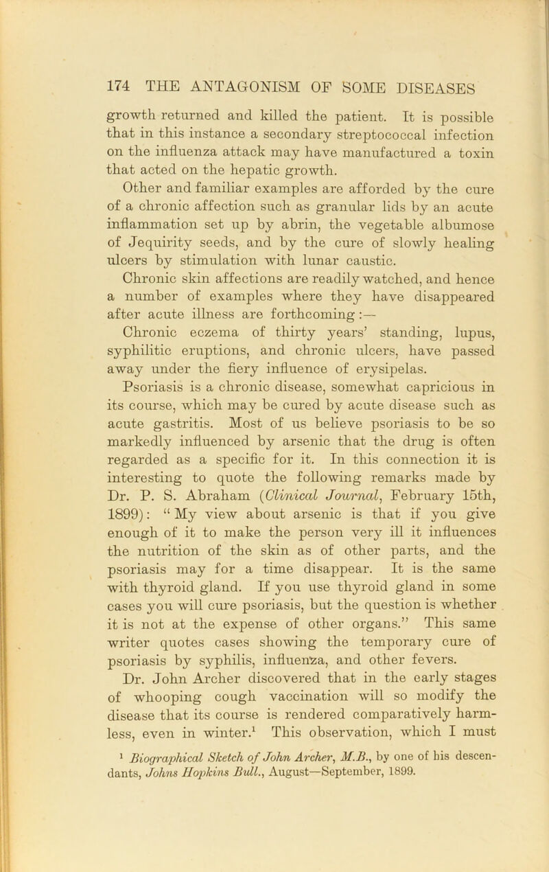 growth returned and killed the patient. It is possible that in this instance a secondary streptococcal infection on the influenza attack may have manufactured a toxin that acted on the hepatic growth. Other and familiar examples are afforded by the cure of a chronic affection such as granular lids by an acute inflammation set up by abrin, the vegetable albumose of Jequirity seeds, and by the cure of slowly healing ulcers by stimulation with lunar caustic. Chronic skin affections are readily watched, and hence a number of examples where they have disappeared after acute illness are forthcoming:— Chronic eczema of thirty years’ standing, lupus, syphilitic eruptions, and chronic ulcers, have passed away under the flery influence of erysipelas. Psoriasis is a chronic disease, somewhat capricious in its course, which may be cured by acute disease such as acute gastritis. Most of us believe psoriasis to be so markedly influenced by arsenic that the drug is often regarded as a specific for it. In this connection it is interesting to quote the following remarks made by Dr. P. S. Abraham {Clinical Journal^ February 15th, 1899): “ My view about arsenic is that if you give enough of it to make the person very ill it influences the nutrition of the skin as of other parts, and the psoriasis may for a time disappear. It is the same with thyroid gland. If you use thyroid gland in some cases you will cure psoriasis, but the question is whether it is not at the expense of other organs.” This same writer quotes cases showing the temporary cure of psoriasis by syphilis, influenza, and other fevers. Dr. John Archer discovered that in the early stages of whooping cough vaccination will so modify the disease that its course is rendered comparatively harm- less, even in winter.^ This observation, which I must * Biographical Sketch of John Archer^ M.B., by one of bis descen- dants, Johns Hopkins Bull., August—September, 1899.