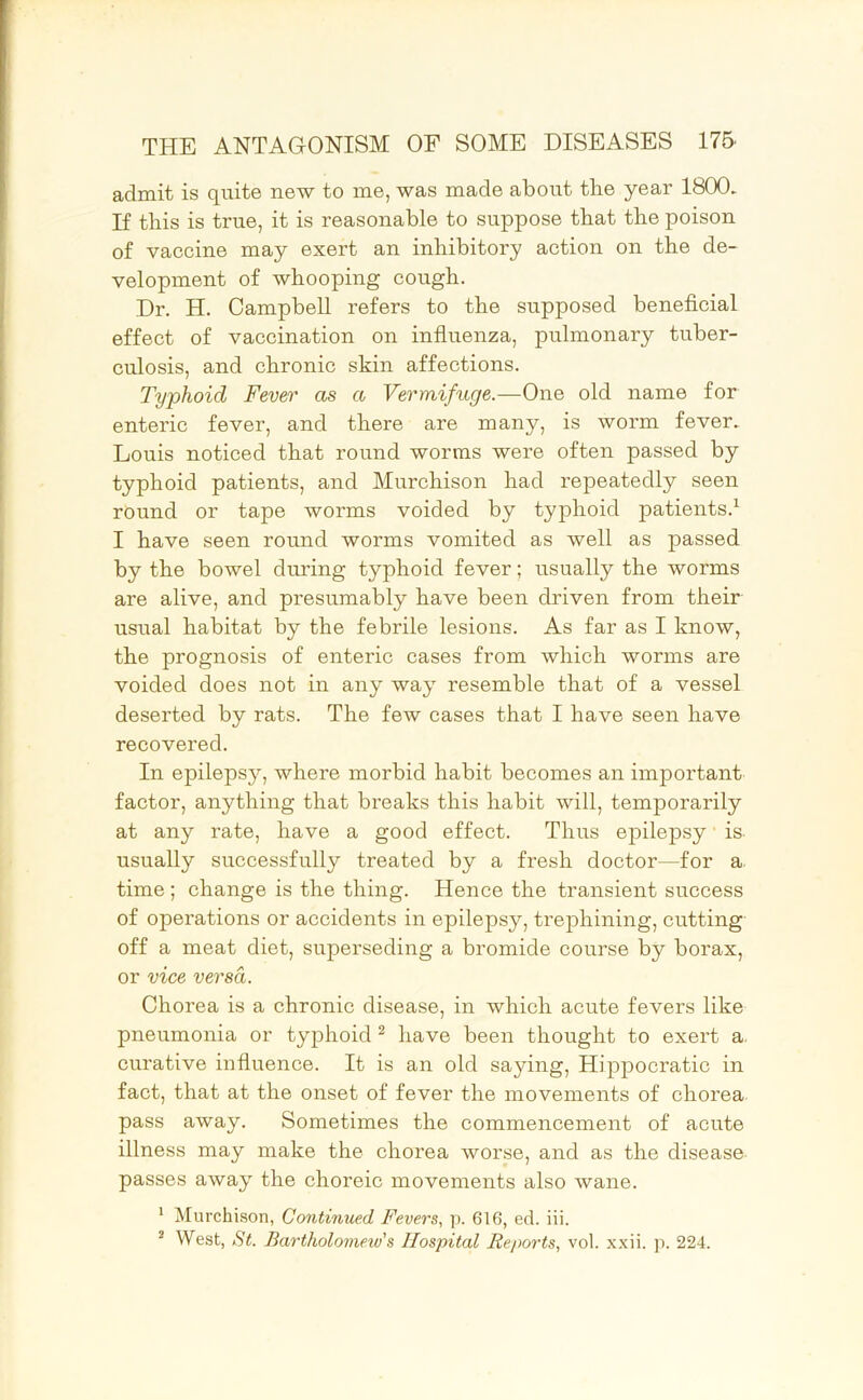 admit is quite new to me, was made about tlie year 1800. If this is true, it is reasonable to suppose that the poison of vaccine may exert an inhibitory action on the de- velopment of whooping cough. Dr. H. Campbell refers to the supposed beneficial effect of vaccination on infiuenza, pulmonary tuber- culosis, and chronic skin affections. Typhoid Fever as a Vermifuge.—One old name for enteric fever, and there are many, is worm fever. Louis noticed that round worms were often passed by typhoid patients, and Murchison had repeatedly seen round or tape worms voided by typhoid patients.^ I have seen round worms vomited as well as passed by the bowel during typhoid fever; usually the worms are alive, and presumably have been driven from their usual habitat by the febrile lesions. As far as I know, the prognosis of enteric cases from which worms are voided does not in any way resemble that of a vessel deserted by rats. The few cases that I have seen have recovered. In epilepsy, where morbid habit becomes an important factor, anything that breaks this habit will, temporarily at any rate, have a good effect. Thus epilepsy' is- usually successfully treated by a fresh doctor—for a. time; change is the thing. Hence the transient success of operations or accidents in epilepsy, trephining, cutting off a meat diet, superseding a bromide course by borax, or vice versa. Chorea is a chronic disease, in which acute fevers like pneumonia or typhoid ^ have been thought to exert a. curative infiuence. It is an old saying, Hippocratic in fact, that at the onset of fever the movements of chorea pass away. Sometimes the commencement of acute illness may make the chorea worse, and as the disease passes away the choreic movements also wane. ' Murchison, Continued Fevers., p. 616, ed. iii. ^ West, St. Bartholonieiv's Hospital Reports, vol. xxii. p. 224.