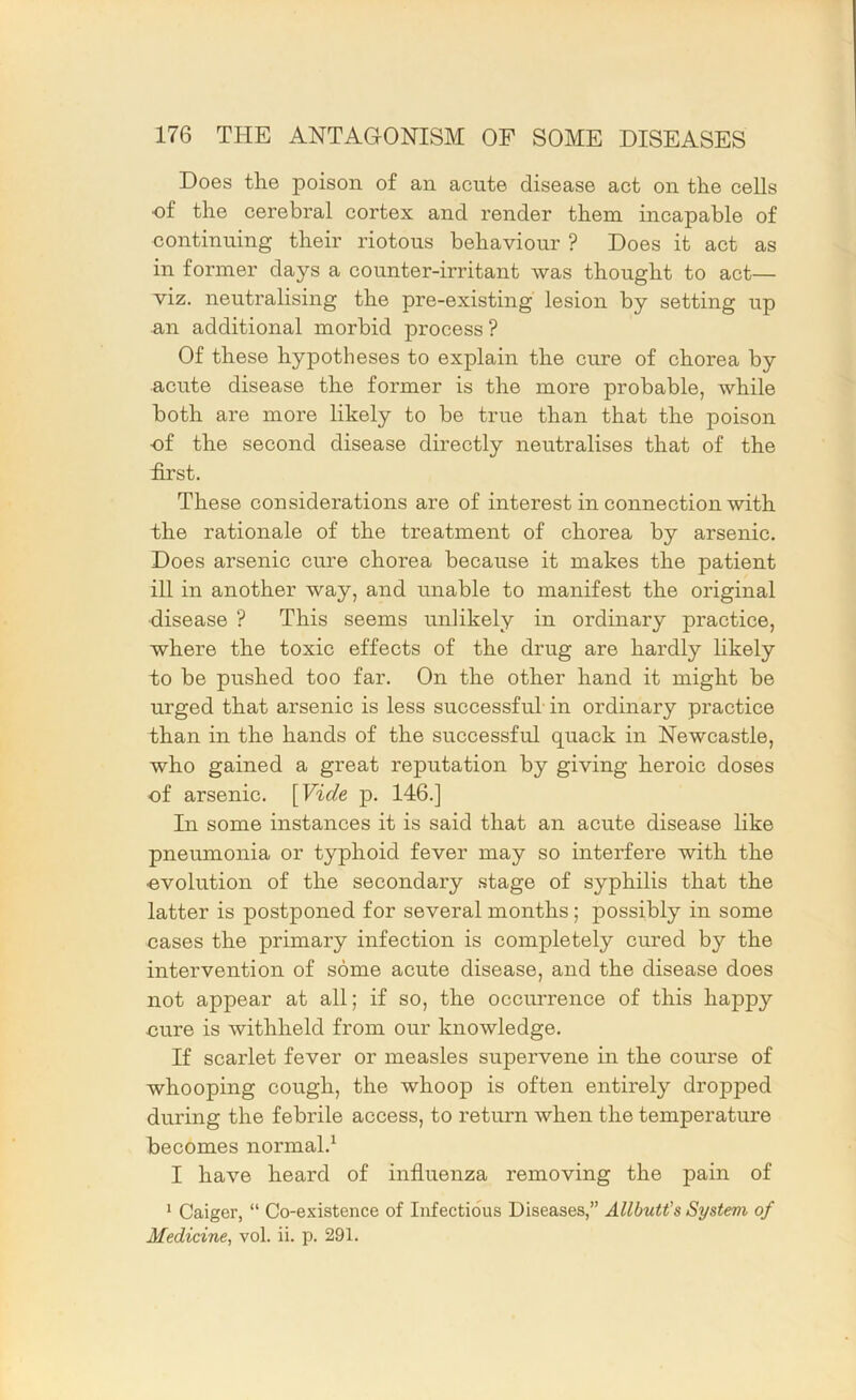 Does the poison of an acute disease act on the cells of the cerebral cortex and render them incapable of continuing their riotous behaviour ? Does it act as in former days a counter-irritant was thought to act— viz. neutralising the pre-existing lesion by setting up an additional morbid process ? Of these hypotheses to explain the cure of chorea by acute disease the former is the more probable, while both are more likely to be true than that the poison ■of the second disease directly neutralises that of the first. These considerations are of interest in connection with the rationale of the treatment of chorea by arsenic. Does arsenic cure chorea because it makes the patient ill in another way, and unable to manifest the original •disease ? This seems unlikely in ordinary practice, where the toxic effects of the drug are hardly likely to be pushed too far. On the other hand it might be urged that arsenic is less successful in ordinary practice than in the hands of the successful quack in Newcastle, who gained a great reputation by giving heroic doses of arsenic. \Vide p. 146.] In some instances it is said that an acute disease like pneumonia or typhoid fever may so interfere with the •evolution of the secondary stage of syphilis that the latter is postponed for several months; possibly in some cases the primary infection is completely cured by the intervention of some acute disease, and the disease does not appear at all; if so, the occurrence of this happy cure is withheld from our knowledge. If scarlet fever or measles supervene in the com’se of whooping cough, the whoop is often entirely dropped during the febrile access, to return when the temperature becomes normal.^ I have heard of influenza removing the pain of * Caiger, “ Co-existence of Infectious Diseases,” Allbutt's System of Medicine, vol. ii. p. 291.