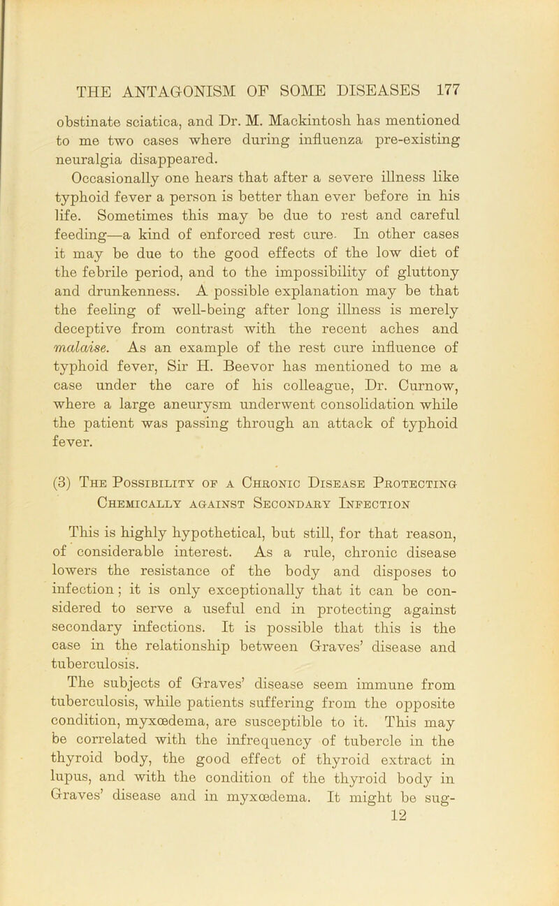obstinate sciatica, and Dr. M. Mackintosh has mentioned to me two cases where during influenza pre-existing neuralgia disappeared. Occasionally one hears that after a severe illness like typhoid fever a person is better than ever before in his life. Sometimes this may be due to rest and careful feeding—a kind of enforced rest cure- In other cases it may be due to the good effects of the low diet of the febrile period, and to the impossibility of gluttony and drunkenness. A possible explanation may be that the feeling of well-being after long illness is merely deceptive from contrast with the recent aches and malaise. As an example of the rest cure influence of typhoid fever. Sir H. Beevor has mentioned to me a case under the care of his colleague. Dr. Curnow, where a large aneurysm underwent consolidation while the patient was passing through an attack of typhoid fever. (3) The Possibility of a Chronic Disease Protecting Chemically against Secondary Infection This is highly hypothetical, but still, for that reason, of considerable interest. As a rule, chronic disease lowers the resistance of the body and disposes to infection; it is only exceptionally that it can be con- sidered to serve a useful end in protecting against secondary infections. It is possible that this is the case in the relationship between Graves’ disease and tuberculosis. The subjects of Graves’ disease seem immune from tuberculosis, while patients suffering from the opposite condition, myxoedema, are susceptible to it. This may be correlated with the infrequency of tubercle in the thyroid body, the good effect of thyroid extract in lupus, and with the condition of the thyroid body in Graves’ disease and in myxoedema. It might be sug- 12