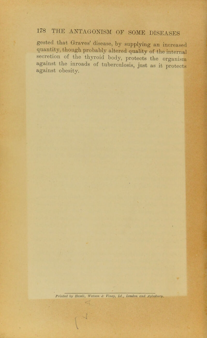 gested that Graves’ disease, by supplying an increased quantity, though probably altered quality of the internal secretion of the thyroid body, protects the organism agamst the inroads of tuberculosis, just as it protects against obesity. Printed by Hazell, IValson Viney, Ld., London and Aylesbury.
