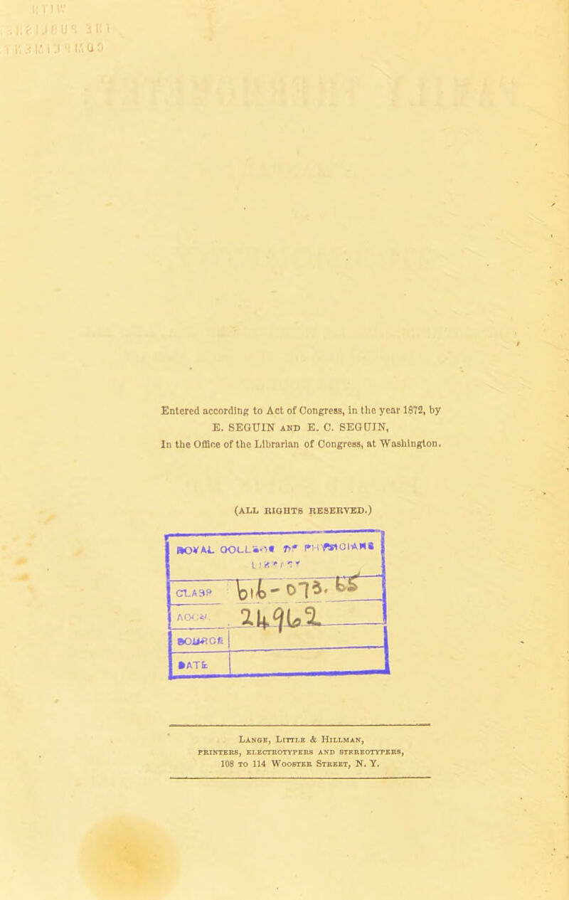 Entered according to Act of Congress, in the year 1872, by E. SEGUIN AND E. C. SEGtJIN, In the Office of the Librarian of Congress, at Washington. (ALL lUOHTB IlESEnVED,) ftOVAl. OOLLS'l* 7>f PVHWGt’AH# I CLA3f> Acw;<'. sojARon •ATt Lange, Litti-k & Hillman, PBINTEBS, ELECmOTVPKKS AND STEREOTYPEBS, 108 TO 114 Wooster Street, N. Y.