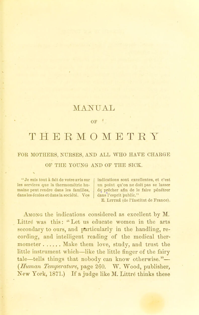 MAI^UAL THERMOMETRY FOR MOTHERS, NURSES, AND ALL WHO HAVE CHARGE OF THE YOUNG AND OF THE SICK. “ Je snis tout i fait de votre avis sur les services que la thermoraetrie hu- maine pent rendre dans les families, dans les 4coles et dans la socifite. Vos indications sont excellentes, et c’est un point qu’on ne doit pas se lasser dq precher afln de le faire penfitrer dans’l’esprit public.” E. Littke (de I’Xnstitut de France). Among the indications considered as excellent by M. Littr^ was this: “ Let us educate women in the arts secondary to ours, and particularly in the handling, re- cording, and intelligent reading of the medical ther- mometer Make them love, study, and trust the little instrument which—like the little finger of the fairy tale—tells things that nobody can know otherwise.”— {Human Temperature^ page 260. W. Wood, publisher,