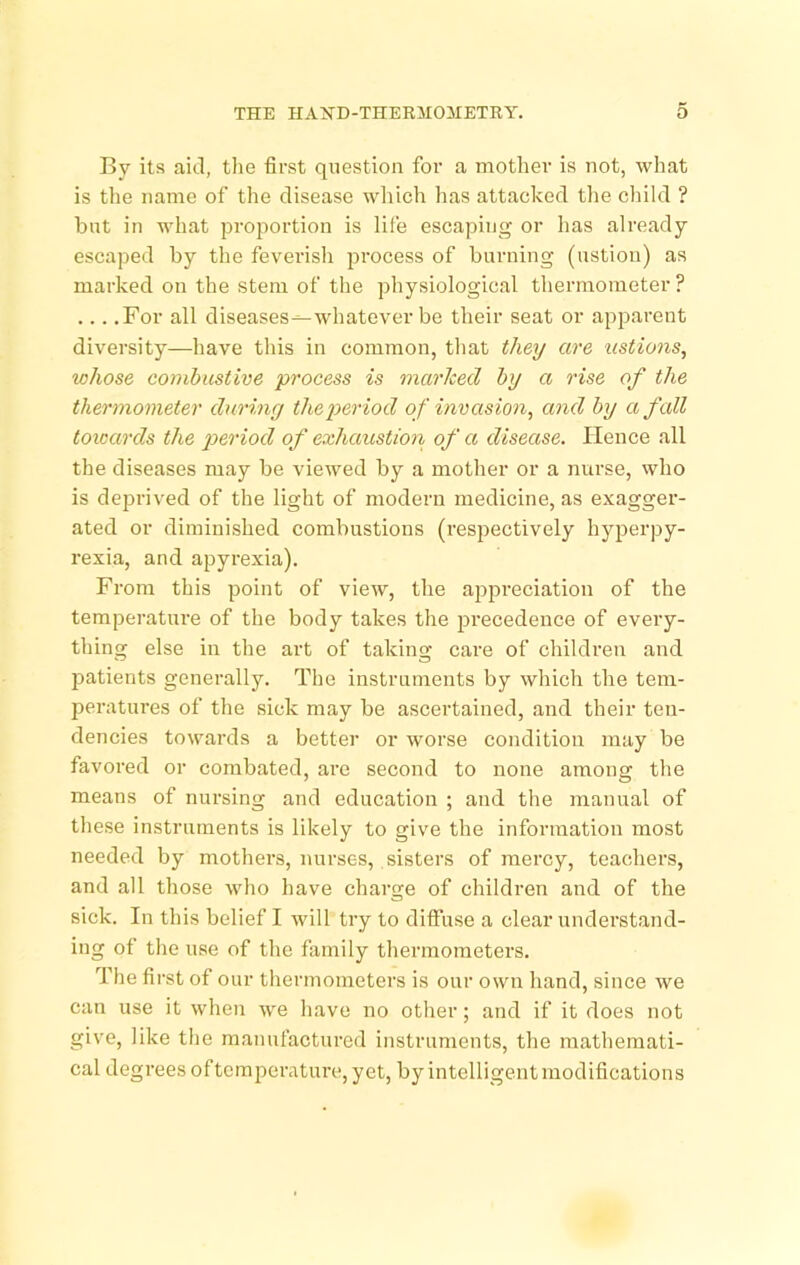 By its aid, the first qiiestion foi* a mother is not, what is the name of the disease which has attacked the cliild ? but in what proportion is life escaping or has already escaped by the feverish process of burning (ustiou) as marked on the stem of the physiological thermometer? ... .For all diseases^whatever be their seat or apparent diversity—have this in common, that they are ustions, whose combustive process is marked by a rise of the thermometer during the period of invasion, and by a fall toioards the p>^'>'lod of exhaustion of a disease. Hence all the diseases may be viewed by a mother or a nurse, who is deprived of the light of modern medicine, as exagger- ated or diminished combustions (respectively hyperpy- rexia, and apyrexia). From this point of view, the aj^preciation of the temperature of the body takes the jarecedence of every- thing else in the art of taking care of children and patients generally. The instruments by which the tem- jjeratures of the sick may be ascertained, and their ten- dencies towards a better or worse condition may be favored or combated, are second to none among the means of nursing and education ; and the manual of these instruments is likely to give the information most needed by mothers, nurses, sisters of mercy, teachers, and all those who have charge of children and of the sick. In this belief I will try to diffuse a clear understand- ing of the use of the family thermometers. The first of our thermometers is our own hand, since we can use it when we have no other; and if it does not give, like the manufactured instruments, the mathemati- cal degrees oftcmperature, yet, by intelligent modifications