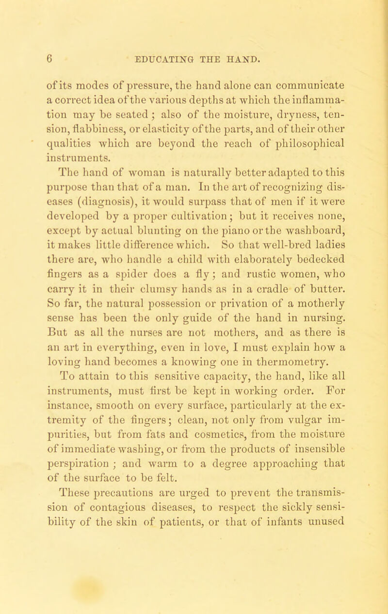 of its modes of pressure, the hand alone can communicate a correct idea of the various depths at which the inflamma- tion may be seated ; also of the moisture, dryness, ten- sion, flabbiness, or elasticity of the parts, and of their other qualities which are beyond the reach of philosophical instruments. The hand of woman is naturally better adapted to this purpose than that of a man. In the art of recognizing dis- eases (diagnosis), it would surpass that of men if it were developed by a proper cultivation ; but it receives none, except by actual blunting on the jaiano or the washboard, it makes little difierence which. So that well-bred ladies there are, who handle a child with elaborately bedecked fingers as a spider does a fly; and rustic women, who carry it in their clumsy hands as in a cradle of butter. So far, the natural possession or privation of a motherly sense has been the only guide of the hand in nursing. But as all the nurses are not mothers, and as there is an art in everything, even in love, I must explain how a loving hand becomes a knowing one in thermometry. To attain to this sensitive cajDacity, the hand, like all instruments, must first be kept in working order. For instance, smooth on every surface, particularly at the ex- tremity of the fingers; clean, not only from vulgar im- purities, but from fats and cosmetics, from the moisture of immediate washing, or from the products of insensible perspiration ; and warm to a degree approaching that of the surface to be felt. These pi’ecautions are urged to prevent the transmis- sion of contagious diseases, to respect the sickly sensi- bility of the skin of patients, or that of infants unused