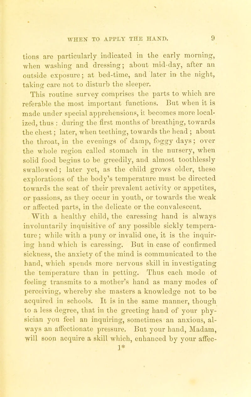 tions are particularly indicated in the early morning, when washing and dressing; about mid-day, after an outside exposure; at bed-time, and later in the night, taking; care not to disturb the sleeper. This routine survey comprises the parts to which are referable the most important functions. But when it is made under special apprehensions, it becomes more local- ized, thus ; during the first months of breathing, towards the chest; later, when teething, towards the head ; about the throat, in the evenings of damp, foggy days; over the whole region called stomach in the nursery, when solid food begins to be greedily, and almost toothlessly swallowed; later yet, as the child grows older, these explorations of the body’s temperature must be directed towards the seat of their prevalent activity or appetites, or passions, as they occur in youth, or towards the weak or affected parts, in the delicate or the convalescent. With a healthy child, the caressing hand is always involuntarily inquisitive of any possible sickly tempera- ture; while with a puny or invalid one, it is the inquir- ing hand which is caressing. But in case of confirmed sickness, the anxiety of the mind is communicated to the hand, which spends more nervous skill in investigating the temperature than in 23etting. Thus each mode of feeling transmits to a mother’s hand as many modes of jjerceiving, whereby she masters a knowledge not to be acquired in schools. It is in the same manner, though to a less degree, that in the greeting hand of your jjhy- sician you feel an inquiring, sometimes an anxious, al- ways an affectionate iwessure. But your hand. Madam, will soon acquire a skill which, enhanced by your affec- 1*