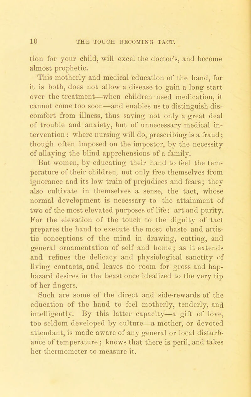 tion for your ehild, will excel the doctor’s, and become almost prophetic. This motherly and medical education of the hand, for it is both, does not allow a disease to uain a lonsr start over the treatment—when children need medication, it cannot come too soon—and enables us to distinguish dis- comfort from illness, thus savinii not onlv a ureat deal of trouble and anxiety, but of unnecessary medical in- tervention : where nursing will do, prescribing is a fraud; though often imposed on the impostor, by the necessity of allaying the blind apprehensions of a family. But women, by educating their hand to feel the tem- perature of their children, not only free themselves from ignorance and its low train of prejudices and fears; they also cultivate in themselves a sense, the tact, whose normal development is necessary to the attainment of two of the most elevated purposes of life: art and purity. For the elevation of the touch to the dignity of tact prejiares the hand to execute the most chaste and artis- tic conceptions of the mind in drawing, cutting, and general ornamentation of self and home; as it extends and refines the delicacy and physiological sanctity of living contacts, and leaves no room for gross and hap- hazard desires in the beast once idealized to the very tip of her fingers. Such are some of the direct and side-rewards of the education of the hand to feel motherly, tenderly, and intelligently. By this latter capacity—a gift of love, too seldom developed by culture—a mother, or devoted attendant, is made aware of any general or local disturb- ance of temperature; knows that there is peril, and takes her thermometer to measure it.
