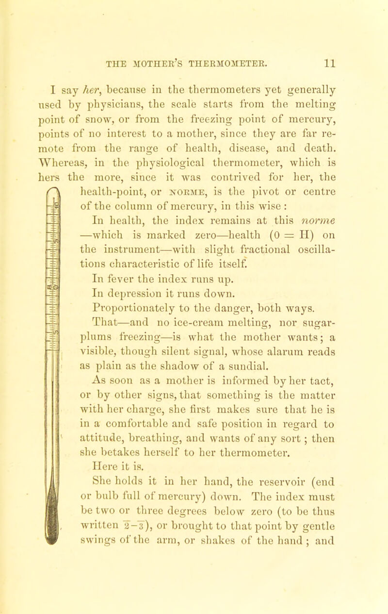 I say Aer, because in the thermometers yet generally used by physicians, the scale starts from the melting point of snow, or from the freezing point of mercury, points of no interest to a mother, since they are far re- mote from the range of health, disease, and death. Whereas, in the physiological thermometer, which is hers the more, since it was contrived for her, the A •±r. health-point, or norme, is the pivot or centre of the column of mercurj^, in tliis wise : In health, the index remains at this norme —which is marked zero—health (0 = II) on the instrument—with slight fractional oscilla- tions characteristic of life itself In fever the index runs up. In depression it runs down. Proportionately to the dangei’, both ways. That—and no ice-cream melting, nor sugar- plums freezing—is what the mother wants; a visible, though silent signal, whose alarum reads as plain as the shadow of a sundial. As soon as a mother is informed by her tact, or by other signs, that something is the matter with her charge, she first makes sure that he is in a comfortable and safe position in regard to attitude, breathing, and wants of any sort; then she betakes herself to her thermometer. Here it is. I She holds it in her hand, the reservoir (end or bulb full of mercury) down. The index must be two or three degrees below zero (to be thus , written 2-3), or brought to that point by gentle swings of the arm, or shakes of the hand ; and