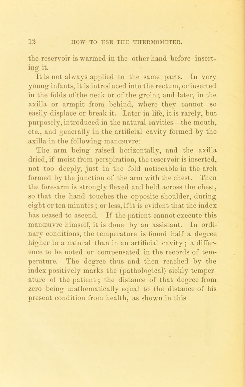 the resei’voir is warmed in the other hand before insert- ing it. It is not always applied to the same parts. In very young infants, it is introduced into the rectum, or inserted in tlie folds of tlie neck or of the groin ; and later, in the axilla or armpit from behind, where they cannot so easily displace or break it. Later in life, it is rarely, but purposely, introduced in the natural cavities—the mouth, etc., and generally in the artificial cavity formed by the axilla in the following manoeuvre; The arm being raised horizontally, and the axilla dried, if moist from perspiration, the reservoir is inserted, not too deeply, just in the fold noticeable in the arch formed by the junction of the arm with the chest. Then the lore-arm is strongly flexed and held across the chest, so that the hand touches the ojjposite shoulder, during eight or ten minutes; or less, if it is evident that the index has ceased to ascend. If the patient cannot execute this manoeuvre himself, it is done by an assistant. In ordi- nary conditions, the temperature is found half a degree higher in a natural than in an artificial cavity; a difier- ence to be noted or comjjcnsated in the records of tem- perature. The degi’ee thus and then reached by the index positively marks the (pathological) sickly temper- ature of the patient; the distance of that degree from zero being mathematic.ally equal to the distance of his present condition from health, as shown in this