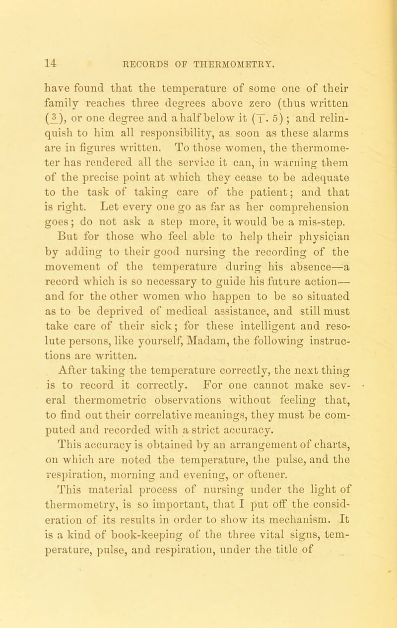have found that the temperature of some one of their family reaches three degrees above zero (thus written (A)j o*ie degree and alialfbelow it (T. 5); and relin- quish to him all responsibility, as soon as these alarms are in figures written. To those women, the thermome- ter has rendered all the service it can, in warning them of the precise point at which they cease to be adequate to the task of taking care of the patient; and that is right. Let every one go as far as her comprehension goes; do not ask a step more, it would be a mis-step. But for those who feel able to help their jahysician by adding to their good nursing the recording of the movement of the temperature during his absence—a record which is so necessary to guide his future action— and for the other women who happen to be so situated as to be deprived of medical assistance, and still must take care of their sick; for these intelligent and reso- lute persons, like yourself, Madam, the following instruc- tions are written. After taking the teni23erature correctly, the next thing is to record it correctly. For one cannot make sev- eral thermometric observations without feeling that, to find out their correlative meanings, they must be com- puted and recorded with a strict accuracy. This accuracy is obtained by an arrangement of charts, on which are noted the temperature, the ]3ulse, and the resiDiration, morning and evening, oi’ oftener. This material |Drocess of nursing under the light of thermometry, is so important, that I jHtt off the consid- eration of its results in order to show its mechanism. It is a kind of book-keeping of the three vital signs, tem- jaerature, pulse, and resjjiration, under the title of