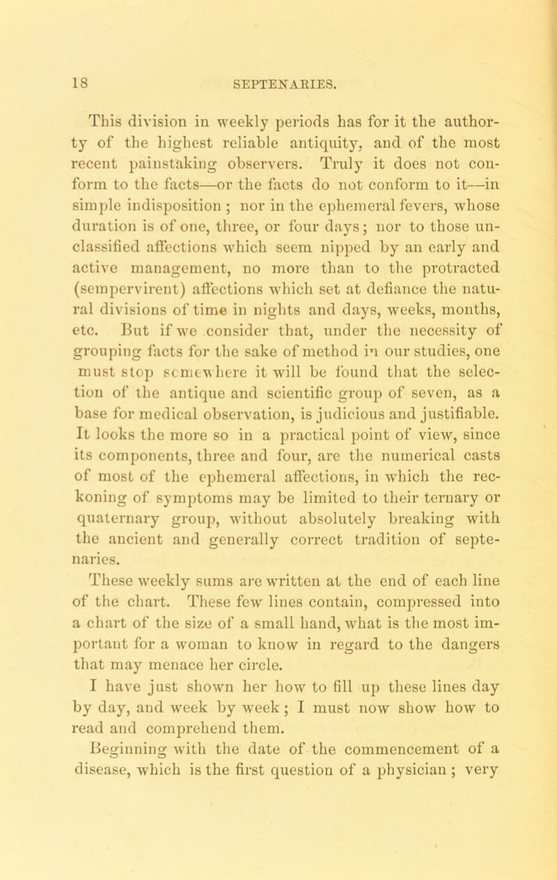 This division in weekly periods has for it the author- ty of the highest reliable antiquity, and of the most recent painstaking observers. Truly it does not con- form to tlie facts—or the facts do not conform to it—in simple indisjjosition ; nor in the ephemeral fevers, whose duration is of one, tliree, or four days; nor to those un- classified affections which seem nipj^ed by an early and active management, no more than to the protracted (sempervirent) aliections which set at defiance the natu- ral divisions of time in niglits and days, weeks, months, etc. But if we consider that, under the necessity of grouping facts for the sake of method in our studies, one must stop somewhere it will be found that the selec- tion of the antique and scientific group of seven, as a base for medical observation, is judicious and justifiable. It looks the more so in a practical point of view, since its components, three and four, are the numerical casts of most of the ephemeral affections, in which the rec- koning of symjitoms may be limited to their ternary or quaternary group, without absolutely breaking with the ancient and generally correct tradition of septe- naries. These weekly sums ai'e written at the end of each line of the chart. These few lines contain, compressed into a chart of the size of a small hand, what is the most im- jDortant for a woman to know in regard to the dangers that may menace her circle. I have just shown her how to fill up these lines day by day, and week by week; I must now show how to read and comjjrehend them. Beginning with the date of the commencement of a disease, which is the first question of a physician ; very