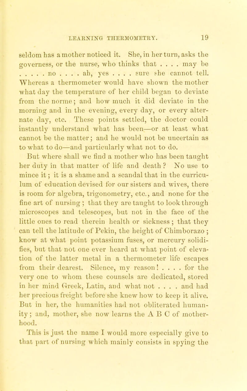 seldom has a mother noticed it. She, in her turn, asks the governess, or the nurse, Avho thinks that .... may be no ... . ah, yes .... sure she cannot tell. Whereas a thermometer would have shown the mother what day the temperature of her child began to deviate from the norrae; and how much it did deviate in the morning and in the evening, every day, or every alter- nate day, etc. These points settled, the doctor could instantly understand what has been—or at least what cannot be the matter; and he would not be uncertain as to what to do—and particularly what not to do. But where shall we find a mother who has been taught her duty in that matter of life and death ? No use to mince it; it is a shame and a scandal that in the curricu- lum of education devised for our sisters and wives, there is room for algebra, trigonometry, etc., and none for the fine art of nursing ; that they are taught to look through microscopes and telescopes, but not in the face of the little ones to read therein health or sickness ; that they can tell the latitude of Pekin, the height of Chimborazo ; know at what point potassium fuses, or mercury solidi- fies, but that not one ever heard at what point of eleva- tion of the latter metal in a thermometer life escajjes from their dearest. Silence, my reason! . . . . for the very one to whom these counsels are dedicated, stored in her mind Creek, Latin, and what not .... and had her jirecious freight before she knew how to keep it alive. But in hei’, the humanities had not obliterated human- ity ; and, mother, she now learns tlie A B C of mother- hood. This is just the name I would more especially give to that part of nursing which mainly consists in spying the