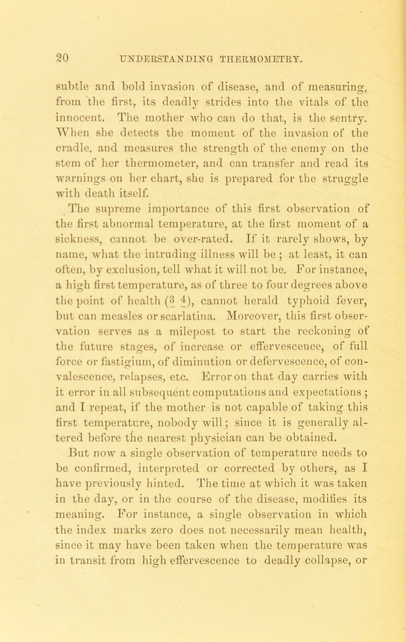 30 UNDEKSTANDING THERMOMETRY. subtle and bold invasion of disease, and of measuring, from the first, its deadly stiides into the vitals of the innocent. The mother who can do that, is tlie sentiy. When she detects the moment of the invasion of the cradle, and measures the strength of tlie enemy on the stem of lier thermometer, and can transfer and read its •warnings on her chart, she is prepared for the struggle with deatli itself. The supreme importance of this first observation of the first abnormal temperature, at the first moment of a sickness, cannot be over-rated. If it rarely shows, by name, what the intruding illness will be ; at least, it can often, by exclusion, tell what it will not be. For instance, a high first temperature, as of three to four degrees above the point of health (3 4)^ cannot herald typhoid fever, but can measles or scarlatina. Moreover, this first obser- vation serves as a milepost to start the reckoning of the future stages, of increase or effervescence, of full force or fastigium, of diminution or defervescence, of con- valescence, relapses, etc. Error on that day carries with it error in all subsequent computations and expectations ; and I repeat, if the mother is not capable of taking this first temperature, nobody will; since it is generally al- tered before the nearest physician can be obtained. But now a single observation of temjjerature needs to be confirmed, interpreted or corrected by others, as I have previously hinted. The time at which it was taken in the dajq or in the course of the disease, modifies its meaning. For instance, a single observation in which the inde.x marks zero does not necessarily mean health, since it may have been taken when the temperature was in transit from high effervescence to deadly collapse, or