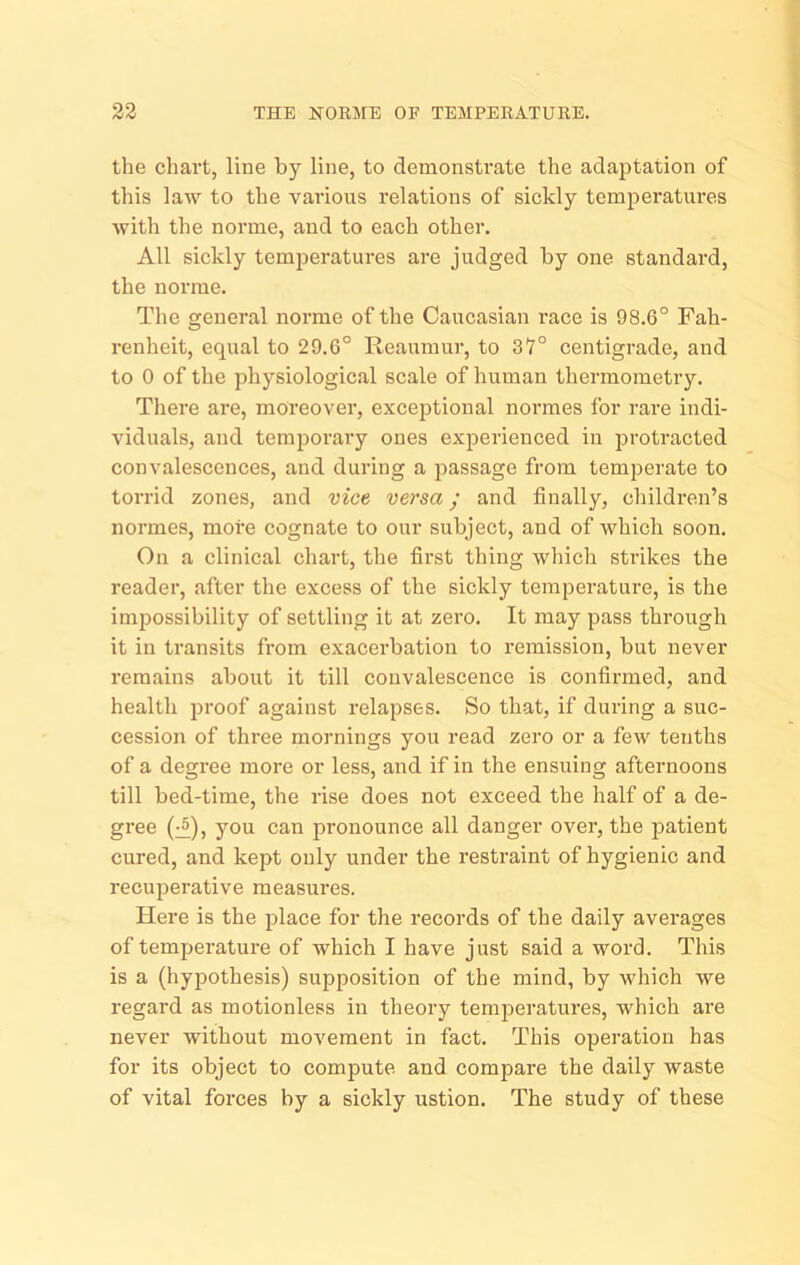 the chart, line by line, to demonsti'ate the adaptation of this law to the various relations of sickly temperatui’es with the norme, and to each other. All sickly temperatures are judged by one standard, the norrae. The general norme of the Caucasian race is 98.6° Fah- renheit, equal to 29.6° Reaumur, to 37° centigrade, and to 0 of the physiological scale of human thermometry. There are, moreover, exceptional normes for rare indi- viduals, and temporary ones experienced in protracted convalescences, and during a jiassage from temperate to torrid zones, and vice versa; and finally, children’s normes, more cognate to our subject, and of which soon. On a clinical chart, the first thing which strikes the reader, after the excess of the sickly temperature, is the impossibility of settling it at zero. It may pass through it ill transits from exacerbation to remission, but never remains about it till convalescence is confirmed, and health proof against relapses. So that, if during a suc- cession of three mornings you read zero or a few tenths of a degree more or less, and if in the ensuing afternoons till bed-time, the rise does not exceed the half of a de- gree (:^), you can pronounce all danger over, the jiatient cured, and kept only under the restraint of hygienic and recuperative measures. Here is the place for the records of the daily averages of temperature of which I have just said a word. This is a (hypothesis) supposition of the mind, by which we regard as motionless in theory temjieratures, which are never without movement in fact. This operation has for its object to compute and compare the daily waste of vital forces by a sickly ustion. The study of these