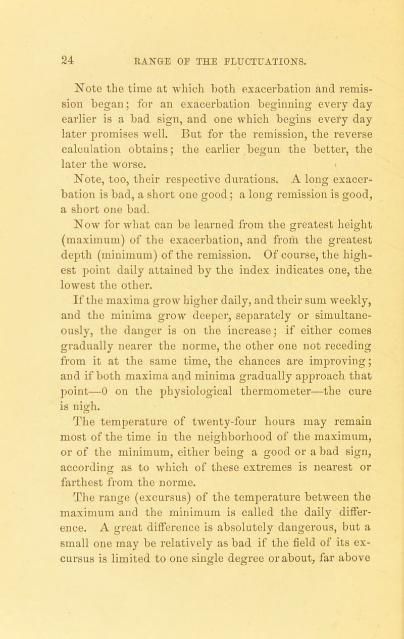 Note the time at which ])oth exacerbation and remis- sion began; for an exacerbation beginning every day earlier is a bad sign, and one which begins eveiy day later promises well. But for the remission, the reverse calculation obtains j the earlier begun the better, the later the worse. i Note, too, their respecth'e durations. A long exacer- bation is bad, a short one good; a long remission is good, a short one bad. Now for what can be learned from the greatest height (maximum) of the exacerbation, and from the greatest depth (minimum) of the remission. Of course, the high- est point daily attained by the index indicates one, the lowest the other. If tlie maxima gi'ow higher daily, and their sum weekly, and the minima grow deejicr, separately or simultane- ously, the danger is on the increase; if either comes gradually nearer the norme, the other one not receding from it at the same time, the chances are improving; and if both maxima and minima gradually ajjproach that point—0 on the physiological thermometer—the cure is nigh. The temperature of twenty-four hours may remain most of the time in the neighborhood of the maximum, or of the minimum, either being a good or a bad sign, according as to Avhich of these extremes is nearest or farthest from the norme. The range (excursus) of the temperature between the maximum and the minimum is called the daily dilfer- ence. A great difference is absolutely dangerous, but a small one may be relatively as bad if the field of its ex- cux'sus is limited to one single degree or about, far above